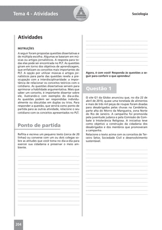 Tema 4 - Atividades                                                                        Sociologia




  Atividades

 INSTRUÇÕES
 A seguir foram propostas questões dissertativas e
 de múltipla escolha. Algumas se baseiam em mú-
 sicas ou artigos jornalísticos. A resposta para to-
 das elas pode ser encontrada no PLT. As questões
 giram em torno dos objetivos de aprendizagem,
 que enfatizam os conceitos mais importantes do
 PLT. A opção por utilizar músicas e artigos jor-      Agora, é com você! Responda às questões a se-
 nalísticos para parte das questões revela a pre-      guir para conferir o que aprendeu!
 ocupação com a interdisciplinaridade: a impor-
 tância de relacionar os conceitos teóricos com o
 cotidiano. As questões dissertativas servem para
 aprimorar a habilidade argumentativa. Mais que        Questão 1
 saber um conceito, é importante dissertar sobre
 ele, ilustrando-o com exemplos do dia-a-dia.
                                                       O site G1 da Globo anunciou que, no dia 22 de
 As questões podem ser respondidas individu-
                                                       abril de 2010, quase uma tonelada de alimentos
 almente ou discutidas em duplas ou trios. Para
                                                       e mais de três mil peças de roupas foram doadas
 responder a questão, que servirá como ponto de
                                                       para desabrigados pelas chuvas na Candelária,
 partida para as outras atividade, relacione o seu
                                                       parte alta do Morro da Mangueira, zona Norte
 cotidiano com os conceitos apresentados no PLT.       do Rio de Janeiro. A campanha foi promovida
                                                       pela juventude judaica e pela Comissão de Com-
                                                       bate à Intolerância Religiosa. A iniciativa teve
                                                       como objetivo a construção da cidadania dos
 Ponto de partida                                      desabrigados e dos membros que promoveram
                                                       a campanha.
 Reﬂita e escreva um pequeno texto (cerca de 20        Relacione o texto acima com os conceitos de Ter-
 linhas) ou converse com um ou dois colegas so-        ceiro Setor, Sociedade Civil e desenvolvimento
 bre as atitudes que você toma no dia-a-dia para       sustentável.
 exercer sua cidadania e preservar o meio am-
 biente.




204
 