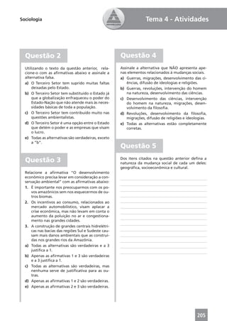 Sociologia                                                          Tema 4 - Atividades




  Questão 2                                           Questão 4
  Utilizando o texto da questão anterior, rela-       Assinale a alternativa que NÃO apresenta ape-
  cione-o com as aﬁrmativas abaixo e assinale a       nas elementos relacionados à mudanças sociais.
  alternativa falsa.                                  a) Guerras, migrações, desenvolvimento das ci-
  a) O Terceiro Setor tem suprido muitas faltas           ências, difusão de ideologias e religiões.
      deixadas pelo Estado.                           b) Guerras, revoluções, intervenção do homem
  b) O Terceiro Setor tem substituído o Estado já         na natureza, desenvolvimento das ciências.
      que a globalização enfraqueceu o poder do       c) Desenvolvimento das ciências, intervenção
      Estado-Nação que não atende mais às neces-          do homem na natureza, migrações, desen-
      sidades básicas de toda a população.                volvimento da ﬁlosoﬁa.
  c) O Terceiro Setor tem contribuído muito nas       d) Revoluções, desenvolvimento da ﬁlosoﬁa,
      questões ambientalistas.                            migrações, difusão de religiões e ideologias.
  d) O Terceiro Setor é uma opção entre o Estado      e) Todas as alternativas estão completamente
      que detém o poder e as empresas que visam           corretas.
      o lucro.
  e) Todas as alternativas são verdadeiras, exceto
      a “b”.
                                                      Questão 5

  Questão 3                                           Dos itens citados na questão anterior deﬁna a
                                                      natureza da mudança social de cada um deles:
                                                      geográﬁca, socioeconômica e cultural.
  Relacione a aﬁrmativa “O desenvolvimento
  econômico precisa levar em consideração a con-
  servação ambiental” com as aﬁrmativas abaixo:
  1. É importante nos preocuparmos com os po-
      vos amazônicos sem nos esquecermos de ou-
      tros biomas.
  2. Os incentivos ao consumo, relacionados ao
      mercado automobilístico, visam aplacar a
      crise econômica, mas não levam em conta o
      aumento da poluição no ar e congestiona-
      mento nas grandes cidades.
  3. A construção de grandes centrais hidrelétri-
      cas nas bacias das regiões Sul e Sudeste cau-
      sam mais danos ambientais que as construí-
      das nos grandes rios da Amazônia.
  a) Todas as alternativas são verdadeiras e a 3
      justiﬁca a 1.
  b) Apenas as aﬁrmativas 1 e 3 são verdadeiras
      e a 3 justiﬁca a 1.
  c) Todas as alternativas são verdadeiras, mas
      nenhuma serve de justiﬁcativa para as ou-
      tras.
  d) Apenas as aﬁrmativas 1 e 2 são verdadeiras.
  e) Apenas as aﬁrmativas 2 e 3 são verdadeiras.




                                                                                                 205
 