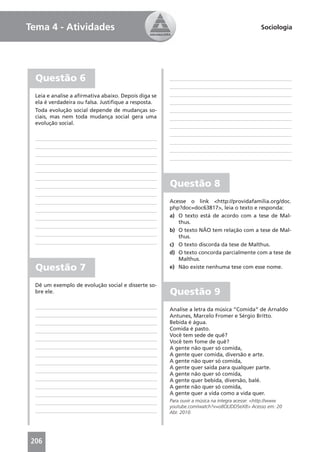 Tema 4 - Atividades                                                                           Sociologia




  Questão 6
 Leia e analise a aﬁrmativa abaixo. Depois diga se
 ela é verdadeira ou falsa. Justiﬁque a resposta.
 Toda evolução social depende de mudanças so-
 ciais, mas nem toda mudança social gera uma
 evolução social.




                                                     Questão 8
                                                     Acesse o link <http://providafamilia.org/doc.
                                                     php?doc=doc63817>, leia o texto e responda:
                                                     a) O texto está de acordo com a tese de Mal-
                                                        thus.
                                                     b) O texto NÃO tem relação com a tese de Mal-
                                                        thus.
                                                     c) O texto discorda da tese de Malthus.
                                                     d) O texto concorda parcialmente com a tese de
                                                        Malthus.
  Questão 7                                          e) Não existe nenhuma tese com esse nome.


 Dê um exemplo de evolução social e disserte so-
 bre ele.                                            Questão 9
                                                     Analise a letra da música “Comida” de Arnaldo
                                                     Antunes, Marcelo Fromer e Sérgio Britto.
                                                     Bebida é água.
                                                     Comida é pasto.
                                                     Você tem sede de quê?
                                                     Você tem fome de quê?
                                                     A gente não quer só comida,
                                                     A gente quer comida, diversão e arte.
                                                     A gente não quer só comida,
                                                     A gente quer saída para qualquer parte.
                                                     A gente não quer só comida,
                                                     A gente quer bebida, diversão, balé.
                                                     A gente não quer só comida,
                                                     A gente quer a vida como a vida quer.
                                                     Para ouvir a música na íntegra acesse: <http://www.
                                                     youtube.com/watch?v=o8OLlDD5eX8> Acesso em: 20
                                                     Abr. 2010.




206
 