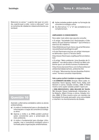 Sociologia                                                           Tema 4 - Atividades



  Relacione os versos “ a gente não quer só comi-     d) Ações isoladas podem ajudar na formação da
  da, a gente quer a vida , como a vida quer” com        consciência ecológica ativa.
  os conceitos de cidadania e desenvolvimento sus-    e) As alternativas “c” e “d” são verdadeiras e se
  tentável.                                              complementam.


                                                      AMPLIANDO O CONHECIMENTO
                                                      Para saber mais sobre esse assunto consulte:
                                                      • O artigo “Sociedade Civil, Participação e Cida-
                                                      dania: De que Estamos Falando?” que enfatiza o
                                                      exercício da cidadania.
                                                      http://bibliotecavirtual.clacso.org.ar/ar/libros/ve-
                                                      nezuela/faces/mato/Dagnino.pdf
                                                      • O site ﬁlantropia.org traz um artigo interessan-
                                                      te deﬁnindo o que é o Terceiro Setor.
                                                      http://www.ﬁlantropia.org/OqueeTerceiroSetor.
                                                      htm
                                                      • O artigo “Meio ambiente: Uma Questão de Ci-
                                                      dadania” nos alerta sobre o Direito ao Meio am-
                                                      biente que é um direito humano fundamental.
                                                      http://www.baraoemfoco.com.br/barao/barao/
                                                      ambiente/cidadania/meio_ambiente.htm
                                                      • O texto “Movimentos Sociais-Questões Prelimi-
                                                      nares” fornece conceitos importantes.

                                                      Vale a pena conferir também os seguintes ﬁlmes:
                                                      • A CORRENTE DO BEM. Direção: Mimi Leder. In-
                                                      térpretes: Kevin Spacey, Helen Hunt, Haley Joel
                                                      Osment e outros. Estados Unidos, 2000. O ﬁlme
                                                      mostra como ações isoladas podem repercutir.
                                                      • ERIN BROCKOVICH- UMA MULHER DE TALEN-
                                                      TO. Direção: Steven Soderbergh. Intérpretes: Ju-
                                                      lia Roberts, Albert Finney e outros. Estados Uni-
                                                      dos, 2000. O ﬁlme mostra como um membro da
  Questão 10                                          Sociedade Civil pode persuadir uma comunidade
                                                      a interferir no monitoramento do Estado.

  Assinale a alternativa verdadeira sobre os atores
  ambientalistas:
  a) A mídia é fundamental para a divulgação de
      informações e criação da consciência ecológi-
      ca ativa.
  b) Apenas a mídia e as ONGs podem praticar
      ações consistentes para a preservação do
      meio ambiente.
  c) A mídia é fundamental para divulgar infor-
      mações, mas a consciência ecológica ativa é
      formada pelas organizações ambientalistas.




                                                                                                    207
 