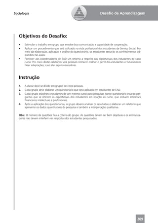 Sociologia                                                               Desaﬁo de Aprendizagem




   Objetivos do Desaﬁo:
   •    Estimular o trabalho em grupo que envolve boa comunicação e capacidade de cooperação;
   •    Aplicar um procedimento que será utilizado na vida proﬁssional dos estudantes de Serviço Social. Por
        meio da elaboração, aplicação e análise do questionário, os estudantes testarão os conhecimentos ad-
        quiridos nas aulas;
   •    Fornecer aos coordenadores de EAD um retorno a respeito das expectativas dos estudantes de cada
        curso. Por meio destes relatórios será possível conhecer melhor o perﬁl dos estudantes e futuramente
        fazer adaptações, caso elas sejam necessárias.



   Instrução
   1.   A classe deve se dividir em grupos de cinco pessoas.
   2.   Cada grupo deve elaborar um questionário que será aplicado em estudantes de EAD.
   3.   Cada grupo escolherá estudantes de um mesmo curso para pesquisar. Neste questionário estarão per-
        guntas que se referem às expectativas dos estudantes em relação ao curso, que incluem interesses
        ﬁnanceiros intelectuais e proﬁssionais.
   4.   Após a aplicação dos questionários, o grupo deverá analisar os resultados e elaborar um relatório que
        apresente os dados quantitativos da pesquisa e também a interpretação qualitativa.

   Obs.: O número de questões ﬁca a critério do grupo. As questões devem ser bem objetivas e os entrevista-
   dores não devem interferir nas respostas dos estudantes pesquisados.




                                                                                                         209
 