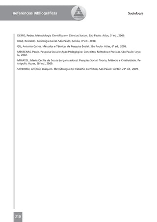 Referências Bibliográﬁcas                                                                       Sociologia




  DEMO, Pedro. Metodologia Cientíﬁca em Ciências Sociais. São Paulo: Atlas, 3ª ed., 2009.

  DIAS, Reinaldo. Sociologia Geral. São Paulo: Alínea, 4ª ed., 2010.

  GIL, Antonio Carlos. Métodos e Técnicas de Pesquisa Social. São Paulo: Atlas, 6ª ed., 2009.

  MEKSENAS, Paulo. Pesquisa Social e Ação Pedagógica: Conceitos, Métodos e Práticas. São Paulo: Loyo-
  la, 2002.

  MINAYO , Maria Cecília de Souza (organizadora). Pesquisa Social: Teoria, Método e Criatividade. Pe-
  trópolis: Vozes, 28ª ed., 2009.

  SEVERINO, Antônio Joaquim. Metodologia do Trabalho Cientíﬁco. São Paulo: Cortez, 23ª ed., 2009.




 210
 