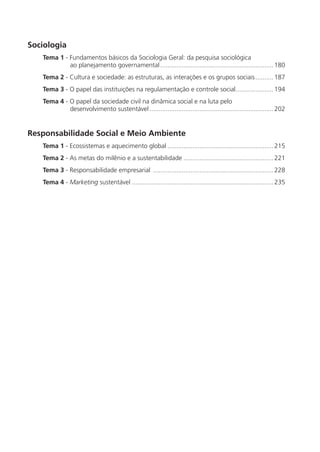 Sociologia
   Tema 1 - Fundamentos básicos da Sociologia Geral: da pesquisa sociológica
            ao planejamento governamental ............................................................... 180
   Tema 2 - Cultura e sociedade: as estruturas, as interações e os grupos sociais .......... 187
   Tema 3 - O papel das instituições na regulamentação e controle social..................... 194
   Tema 4 - O papel da sociedade civil na dinâmica social e na luta pelo
            desenvolvimento sustentável ..................................................................... 202


Responsabilidade Social e Meio Ambiente
   Tema 1 - Ecossistemas e aquecimento global ........................................................... 215
   Tema 2 - As metas do milênio e a sustentabilidade .................................................. 221
   Tema 3 - Responsabilidade empresarial ................................................................... 228
   Tema 4 - Marketing sustentável ............................................................................... 235
 