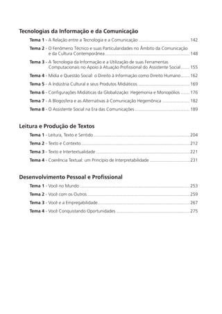 Tecnologias da Informação e da Comunicação
   Tema 1 - A Relação entre a Tecnologia e a Comunicação ......................................... 142
   Tema 2 - O Fenômeno Técnico e suas Particularidades no Âmbito da Comunicação
            e da Cultura Contemporânea .................................................................... 148
   Tema 3 - A Tecnologia da Informação e a Utilização de suas Ferramentas
            Computacionais no Apoio à Atuação Proﬁssional do Assistente Social ....... 155
   Tema 4 - Mídia e Questão Social: o Direito à Informação como Direito Humano ....... 162
   Tema 5 - A Indústria Cultural e seus Produtos Midiáticos .......................................... 169
   Tema 6 - Conﬁgurações Midiáticas da Globalização: Hegemonia e Monopólios ....... 176
   Tema 7 - A Blogosfera e as Alternativas à Comunicação Hegemônica ...................... 182
   Tema 8 - O Assistente Social na Era das Comunicações ............................................ 189


Leitura e Produção de Textos
   Tema 1 - Leitura, Texto e Sentido ............................................................................. 204
   Tema 2 - Texto e Contexto ....................................................................................... 212
   Tema 3 - Texto e Intertextualidade ........................................................................... 221
   Tema 4 - Coerência Textual: um Princípio de Interpretabilidade ................................ 231


Desenvolvimento Pessoal e Profissional
   Tema 1 - Você no Mundo ........................................................................................ 253
   Tema 2 - Você com os Outros .................................................................................. 259
   Tema 3 - Você e a Empregabilidade.......................................................................... 267
   Tema 4 - Você Conquistando Oportunidades ........................................................... 275
 