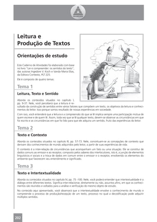 Leitura e
 Produção de Textos

 Orientações de estudo
 Este Caderno de Atividades foi elaborado com base
 no livro “Ler e compreender: os sentidos do texto”,
 das autoras Ingedore V. Koch e Vanda Maria Elias,
 da Editora Contexto, PLT 225.
 Ele é composto de quatro temas:


 Tema 1
 Leitura, Texto e Sentido
 Aborda os conteúdos situados no capítulo I,
 pp. 9-37. Nele, você perceberá que a leitura é re-
 sultado da construção de sentidos entre vários fatores que compõem um texto, os objetivos da leitura e conheci-
 mentos do leitor. Isso porque somos resultado de nossas experiências em sociedade.
 Com isso, você entenderá que a leitura e a compreensão do que se lê implica sempre uma participação mútua de
 quem escreve e de quem lê. Assim, toda vez que se lê qualquer texto, devem-se observar as circunstâncias em que
 foi escrito e as circunstâncias em que foi lido para que ele adquira um sentido, fruto das experiências do leitor.


 Tema 2
 Texto e Contexto
 Aborda os conteúdos situados no capítulo III, pp. 57-73. Nele, conceituam-se as concepções de contexto que
 derivam dos conhecimentos de mundo adquiridos pelo leitor, a partir de suas experiências de vida.
 O contexto é a inter-relação de circunstâncias que acompanham um fato ou uma situação. Ele se constitui de
 dados comuns ao emissor e ao receptor, composto pelos saberes dos interlocutores, isto é, a junção de elementos
 linguísticos e sociais e a troca de dados em comum entre o emissor e o receptor, envolvendo os elementos do
 ambiente que favorecem seu entendimento e signiﬁcado.


 Tema 3
 Texto e Intertextualidade
 Aborda os conteúdos situados no capítulo IV, pp. 75 -100. Nele, você poderá entender que intertextualidade é o
 diálogo entre diferentes textos. Signiﬁca inter-relacionar, diretamente ou não, assuntos aﬁns, em que os conheci-
 mentos são reunidos e voltados para a análise e veriﬁcação do mesmo objeto de estudo.
 No conteúdo aqui apresentado, você observará que a intertextualidade envolve o conhecimento de mundo e
 compreende o processo de produção/recepção de um texto, processo no qual a decodiﬁcação pode adquirir
 múltiplos sentidos.




202
 