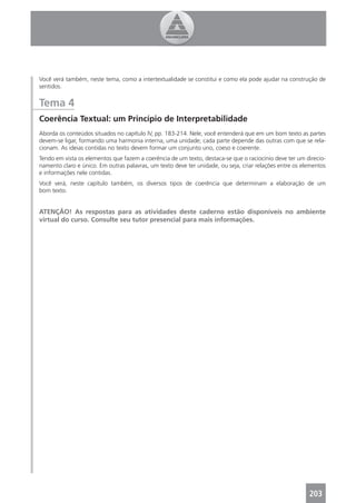 Você verá também, neste tema, como a intertextualidade se constitui e como ela pode ajudar na construção de
sentidos.


Tema 4
Coerência Textual: um Princípio de Interpretabilidade
Aborda os conteúdos situados no capítulo IV, pp. 183-214. Nele, você entenderá que em um bom texto as partes
devem-se ligar, formando uma harmonia interna, uma unidade; cada parte depende das outras com que se rela-
cionam. As ideias contidas no texto devem formar um conjunto uno, coeso e coerente.
Tendo em vista os elementos que fazem a coerência de um texto, destaca-se que o raciocínio deve ter um direcio-
namento claro e único. Em outras palavras, um texto deve ter unidade, ou seja, criar relações entre os elementos
e informações nele contidas.
Você verá, neste capítulo também, os diversos tipos de coerência que determinam a elaboração de um
bom texto.


ATENÇÃO! As respostas para as atividades deste caderno estão disponíveis no ambiente
virtual do curso. Consulte seu tutor presencial para mais informações.




                                                                                                         203
 