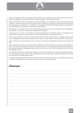 A teoria de Vygotsky (1991) tem por base o desenvolvimento do indivíduo como resultado de um processo sócio-
histórico, enfatizando o papel da linguagem e da aprendizagem nesse desenvolvimento.
Para ele (VYGOTSKY, 1991), a linguagem possui duas ﬁnalidades: a de intercâmbio social e a de pensamento ge-
neralizante. A primeira serve para a comunicação entre os indivíduos. A segunda é a ordenação do real, processo
de inter-relações que desenvolve a consciência e a percepção de determinado objeto/situação, posteriormente
transmitido para outros conceitos e outras áreas do pensamento.
Vale observar que a língua foi o principal código desenvolvido pelo homem para expressar suas necessidades e
uma tentativa, muitas vezes vitoriosa, de modiﬁcação da sociedade.
A leitura para o ser humano vai muito além da simples decodiﬁcação dos símbolos. Pode ser interpretada de ma-
neiras diferentes, baseada nas experiências sensoriais, representações e lembranças do leitor.
Em termos de produção e recepção, a leitura é o veículo da interação entre o emissor e o receptor. Dessa forma é
que se estabelecem os laços de inter-relação entre os sujeitos e serve, também, de instrumento de inserção social.
Logo, na leitura de um texto, deve-se ter em mente os conhecimentos adquiridos pelo leitor ao longo de sua
vida.
São as experiências individuais que determinam as diferentes formas de leitura e de sentidos compreendidos no
texto, uma vez que os fatores que envolvem o entendimento de um texto dependem do conhecimento linguístico,
dos esquemas cognitivos, da bagagem cultural e das circunstâncias em que o texto foi produzido e lido: contextos
de produção e de uso.
Com relação aos fatores de compreensão da leitura, é importante salientar que, se todo texto apresenta elemen-
tos de informação necessários para o seu entendimento, por outro lado também sempre há elementos implícitos
que necessitam ser inferidos pelos leitores.
Em outras palavras, podemos aﬁrmar que os conhecimentos ativados na leitura são fruto da bagagem pessoal de
cada leitor, armazenados em sua memória de forma a construir o sentido do texto.




Anotações
_______________________________________________________________________________________________

_______________________________________________________________________________________________

_______________________________________________________________________________________________

_______________________________________________________________________________________________

_______________________________________________________________________________________________

_______________________________________________________________________________________________

_______________________________________________________________________________________________

_______________________________________________________________________________________________

_______________________________________________________________________________________________

_______________________________________________________________________________________________

_______________________________________________________________________________________________

_______________________________________________________________________________________________



                                                                                                           205
 
