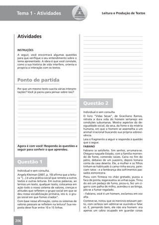 Tema 1 - Atividades                                                  Leitura e Produção de Textos




 Atividades                                           ____________________________________________
                                                      ____________________________________________
                                                      ____________________________________________
                                                      ____________________________________________
 INSTRUÇÕES                                           ____________________________________________
 A seguir, você encontrará algumas questões           ____________________________________________
 para que veriﬁque o seu entendimento sobre o         ____________________________________________
 tema apresentado. A ideia é que você constate,
 como a sua história de vida interfere, orienta e     ____________________________________________
 propicia a interação com os textos.                  ____________________________________________
                                                      ____________________________________________
                                                      ____________________________________________

 Ponto de partida                                     ____________________________________________
                                                      ____________________________________________
                                                      ____________________________________________
 Por que um mesmo texto suscita várias interpre-
 tações? Você já parou para pensar sobre isso?        ____________________________________________
 ____________________________________________
 ____________________________________________
 ____________________________________________         Questão 2
 ____________________________________________
 ____________________________________________         Individual e sem consulta.
 ____________________________________________         O livro “Vidas Secas”, de Graciliano Ramos,
 ____________________________________________         retrata a dura vida do homem sertanejo em
 ____________________________________________         condições subumanas. Mostra aspectos da de-
                                                      sigualdade social, da seca, da fome e da miséria
 ____________________________________________         humana, em que o homem se assemelha a um
 ____________________________________________         animal irracional buscando sua própria sobrevi-
 ____________________________________________         vência.
                                                      Leia o fragmento a seguir e responda à questão
                                                      que o segue.
 Agora é com você! Responda às questões a             FABIANO
 seguir para conferir o que aprendeu.                 Fabiano ia satisfeito. Sim senhor, arrumara-se.
                                                      Chegara naquele Estado, com a família morren-
                                                      do de fome, comendo raízes. Caíra no ﬁm do
                                                      pátio, debaixo de um juazeiro, depois tomara
 Questão 1                                            conta da casa deserta. Ele, a mulher e os ﬁlhos
                                                      tinham-se habituado à cama rinha escura, pare-
 Individual e sem consulta.                           ciam ratos - e a lembrança dos sofrimentos pas-
                                                      sados esmorecera.
 Angela Kleiman (2007, p. 10) aﬁrma que a leitu-
 ra “[...] é uma prática social que remete a outros   Pisou com ﬁrmeza no chão gretado, puxou a
 textos e outras leituras. Em outras palavras, ao     faca de ponta, esgaravatou as unhas sujas. Tirou
 lermos um texto, qualquer texto, colocamos em        do aió um pedaço de fumo, picou-o, fez um ci-
 ação todo o nosso sistema de valores, crenças e      garro com palha de milho, acendeu-o ao binga,
 atitudes que reﬂetem o grupo social em que se        pôs-se a fumar regalado.
 deu nossa sociabilização primária, isto é, o gru-    – Fabiano, você é um homem, exclamou em voz
 po social em que fomos criados”.                     alta.
 Com base nessa aﬁrmação, como os sistemas de         Conteve-se, notou que os meninos estavam per-
 valores pessoais se reﬂetem na leitura? Sua res-     to, com certeza iam admirar-se ouvindo-o falar
 posta deve ﬁcar entre 10 e 15 linhas.                só. E, pensando bem, ele não era homem: era
                                                      apenas um cabra ocupado em guardar coisas


206
 