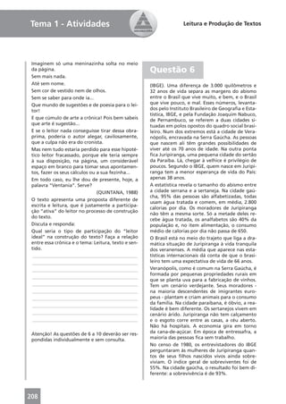 Tema 1 - Atividades                                                  Leitura e Produção de Textos




 Imaginem só uma meninazinha solta no meio
 da página.                                           Questão 6
 Sem mais nada.
 Até sem nome.                                        (IBGE). Uma diferença de 3.000 quilômetros e
 Sem cor de vestido nem de olhos.                     32 anos de vida separa as margens do abismo
 Sem se saber para onde ia...                         entre o Brasil que vive muito, e bem, e o Brasil
 Que mundo de sugestões e de poesia para o lei-       que vive pouco, e mal. Esses números, levanta-
 tor!                                                 dos pelo Instituto Brasileiro de Geograﬁa e Esta-
                                                      tística, IBGE, e pela Fundação Joaquim Nabuco,
 E que cúmulo de arte a crônica! Pois bem sabeis      de Pernambuco, se referem a duas cidades si-
 que arte é sugestão...                               tuadas em polos opostos do quadro social brasi-
 E se o leitor nada conseguisse tirar dessa obra-     leiro. Num dos extremos está a cidade de Vera-
 prima, poderia o autor alegar, cavilosamente,        nópolis, encravada na Serra Gaúcha. As pessoas
 que a culpa não era do cronista.                     que nascem ali têm grandes possibilidades de
 Mas nem tudo estaria perdido para esse hipoté-       viver até os 70 anos de idade. Na outra ponta
 tico leitor fracassado, porque ele teria sempre      ﬁca Juripiranga, uma pequena cidade do sertão
 à sua disposição, na página, um considerável         da Paraíba. Lá, chegar à velhice é privilégio de
 espaço em branco para tomar seus apontamen-          poucos. Segundo o IBGE, quem nasce em Juripi-
 tos, fazer os seus cálculos ou a sua fezinha...      ranga tem a menor esperança de vida do País:
 Em todo caso, eu lhe dou de presente, hoje, a        apenas 38 anos.
 palavra “Ventania”. Serve?                           A estatística revela o tamanho do abismo entre
                                (QUINTANA, 1988)      a cidade serrana e a sertaneja. Na cidade gaú-
                                                      cha, 95% das pessoas são alfabetizadas, todas
 O texto apresenta uma proposta diferente de
                                                      usam água tratada e comem, em média, 2.800
 escrita e leitura, que é justamente a participa-
                                                      calorias por dia. Os moradores de Juripiranga
 ção “ativa” do leitor no processo de construção
                                                      não têm a mesma sorte. Só a metade deles re-
 do texto.
                                                      cebe água tratada, os analfabetos são 40% da
 Discuta e responda:                                  população e, no item alimentação, o consumo
 Qual seria o tipo de participação do “leitor         médio de calorias por dia não passa de 650.
 ideal” na construção do texto? Faça a relação        O Brasil está no meio do trajeto que liga a dra-
 entre essa crônica e o tema: Leitura, texto e sen-   mática situação de Juripiranga à vida tranquila
 tido.                                                dos veranenses. A média que aparece nas esta-
  ____________________________________________        tísticas internacionais dá conta de que o brasi-
  ____________________________________________        leiro tem uma expectativa de vida de 66 anos.
  ____________________________________________        Veranópolis, como é comum na Serra Gaúcha, é
                                                      formada por pequenas propriedades rurais em
  ____________________________________________
                                                      que se planta uva para a fabricação de vinhos.
  ____________________________________________        Tem um cenário verdejante. Seus moradores -
  ____________________________________________        na maioria descendentes de imigrantes euro-
  ____________________________________________        peus - plantam e criam animais para o consumo
                                                      da família. Na cidade paraibana, é óbvio, a rea-
  ____________________________________________
                                                      lidade é bem diferente. Os sertanejos vivem em
  ____________________________________________        cenário árido. Juripiranga não tem calçamento
  ____________________________________________        e o esgoto corre entre as casas, a céu aberto.
                                                      Não há hospitais. A economia gira em torno
 Atenção! As questões de 6 a 10 deverão ser res-      da cana-de-açúcar. Em época de entressafra, a
 pondidas individualmente e sem consulta.             maioria das pessoas ﬁca sem trabalho.
                                                      No censo de 1980, os entrevistadores do IBGE
                                                      perguntaram às mulheres de Juripiranga quan-
                                                      tos de seus ﬁlhos nascidos vivos ainda sobre-
                                                      viviam. O índice geral de sobreviventes foi de
                                                      55%. Na cidade gaúcha, o resultado foi bem di-
                                                      ferente: a sobrevivência é de 93%.



208
 