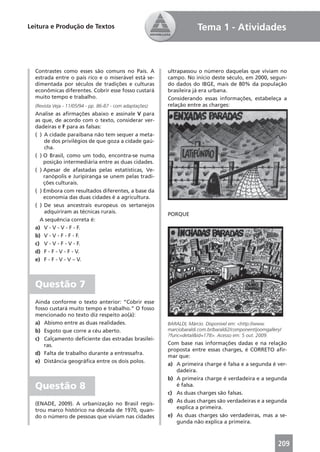Leitura e Produção de Textos                                            Tema 1 - Atividades



  Contrastes como esses são comuns no País. A              ultrapassou o número daquelas que viviam no
  estrada entre o país rico e o miserável está se-         campo. No início deste século, em 2000, segun-
  dimentada por séculos de tradições e culturas            do dados do IBGE, mais de 80% da população
  econômicas diferentes. Cobrir esse fosso custará         brasileira já era urbana.
  muito tempo e trabalho.                                  Considerando essas informações, estabeleça a
  (Revista Veja - 11/05/94 - pp. 86-87 - com adaptações)   relação entre as charges:
  Analise as aﬁrmações abaixo e assinale V para
  as que, de acordo com o texto, considerar ver-
  dadeiras e F para as falsas:
  ( ) A cidade paraibana não tem sequer a meta-
      de dos privilégios de que goza a cidade gaú-
      cha.
  ( ) O Brasil, como um todo, encontra-se numa
      posição intermediária entre as duas cidades.
  ( ) Apesar de afastadas pelas estatísticas, Ve-
      ranópolis e Juripiranga se unem pelas tradi-
      ções culturais.
  ( ) Embora com resultados diferentes, a base da
      economia das duas cidades é a agricultura.
  ( ) De seus ancestrais europeus os sertanejos
      adquiriram as técnicas rurais.                       PORQUE
    A sequência correta é:
  a) V - V - V - F - F.
  b) V - V - F - F - F.
  c) V - V - F - V - F.
  d) F - F - V - F - V.
  e) F - F - V - V – V.



  Questão 7
  Ainda conforme o texto anterior: “Cobrir esse
  fosso custará muito tempo e trabalho.” O fosso
  mencionado no texto diz respeito ao(à):
  a) Abismo entre as duas realidades.                      BARALDI, Márcio. Disponível em: <http://www.
  b) Esgoto que corre a céu aberto.                        marciobaraldi.com.br/baraldi2/component/joomgallery/
                                                           ?func=detail&id=178>. Acesso em: 5 out. 2009.
  c) Calçamento deﬁciente das estradas brasilei-
      ras.                                                 Com base nas informações dadas e na relação
                                                           proposta entre essas charges, é CORRETO aﬁr-
  d) Falta de trabalho durante a entressafra.
                                                           mar que:
  e) Distância geográﬁca entre os dois polos.
                                                           a) A primeira charge é falsa e a segunda é ver-
                                                              dadeira.
                                                           b) A primeira charge é verdadeira e a segunda
  Questão 8                                                   é falsa.
                                                           c) As duas charges são falsas.
                                                           d) As duas charges são verdadeiras e a segunda
  (ENADE, 2009). A urbanização no Brasil regis-
                                                              explica a primeira.
  trou marco histórico na década de 1970, quan-
  do o número de pessoas que viviam nas cidades            e) As duas charges são verdadeiras, mas a se-
                                                              gunda não explica a primeira.



                                                                                                             209
 
