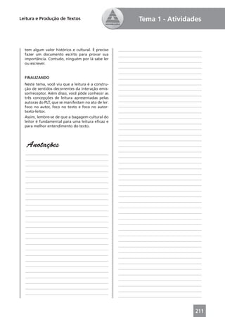 Leitura e Produção de Textos                                   Tema 1 - Atividades



  tem algum valor histórico e cultural. É preciso    ____________________________________________
  fazer um documento escrito para provar sua         ____________________________________________
  importância. Contudo, ninguém por lá sabe ler
                                                     ____________________________________________
  ou escrever.
                                                     ____________________________________________
                                                     ____________________________________________
  FINALIZANDO                                        ____________________________________________
  Neste tema, você viu que a leitura é a constru-    ____________________________________________
  ção de sentidos decorrentes da interação emis-     ____________________________________________
  sor/receptor. Além disso, você pôde conhecer as    ____________________________________________
  três concepções de leitura apresentadas pelas
                                                     ____________________________________________
  autoras do PLT, que se manifestam no ato de ler:
  foco no autor, foco no texto e foco no autor-      ____________________________________________
  texto-leitor.                                      ____________________________________________
  Assim, lembre-se de que a bagagem cultural do      ____________________________________________
  leitor é fundamental para uma leitura eﬁcaz e      ____________________________________________
  para melhor entendimento do texto.
                                                     ____________________________________________
                                                     ____________________________________________
                                                     ____________________________________________
   Anotações                                         ____________________________________________
                                                     ____________________________________________
  ____________________________________________
                                                     ____________________________________________
  ____________________________________________
                                                     ____________________________________________
  ____________________________________________
                                                     ____________________________________________
  ____________________________________________
                                                     ____________________________________________
  ____________________________________________
                                                     ____________________________________________
  ____________________________________________
                                                     ____________________________________________
  ____________________________________________
                                                     ____________________________________________
  ____________________________________________
                                                     ____________________________________________
  ____________________________________________
                                                     ____________________________________________
  ____________________________________________
                                                     ____________________________________________
  ____________________________________________
                                                     ____________________________________________
  ____________________________________________
                                                     ____________________________________________
  ____________________________________________
                                                     ____________________________________________
  ____________________________________________
                                                     ____________________________________________
  ____________________________________________
                                                     ____________________________________________
  ____________________________________________
                                                     ____________________________________________
  ____________________________________________
                                                     ____________________________________________
  ____________________________________________
                                                     ____________________________________________
  ____________________________________________
                                                     ____________________________________________
  ____________________________________________
                                                     ____________________________________________
  ____________________________________________
                                                     ____________________________________________
  ____________________________________________
                                                     ____________________________________________
  ____________________________________________
                                                     ____________________________________________
  ____________________________________________
                                                     ____________________________________________
  ____________________________________________
                                                     ____________________________________________
  ____________________________________________
                                                     ____________________________________________



                                                                                             211
 