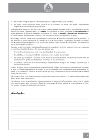1.   Enunciados ambíguos: tornam a mensagem equívoca, despertando dúvida, incerteza.
2.   Os fatores contextuais podem alterar o que se diz: se o contexto não estiver claro levará a interpretações
     diversas e até contrárias ao que se quer dizer.
A capacidade de construir o sentido do texto se faz pela observância de vários aspectos que determinam a com-
preensão da leitura. O primeiro deles é o “cotexto”, conhecimento da língua; o segundo, a situação mediata –
fatores adjacentes às condições sociopolítico-culturais e, por último, o contexto cognitivo dos interlocutores,
os conhecimentos adquiridos pelo indivíduo e que precisam ser ativados no momento da leitura.
No contexto cognitivo, destacam-se os seguintes conhecimentos: a. linguístico - uso da língua; b. adquirido - o
que aprendemos intelectualmente e da convivência social; c. comunicativo - observância à situação comunica-
tiva; d. superestrutural; e. estilístico – diz respeito aos gêneros e tipos textuais; f. intertextual – identiﬁcação de
outros textos naquele que é lido.
Contudo, se não levarmos em conta esses fatores de interpretação em um texto, podemos incorrer em equívocos
no entendimento global da leitura. Por isso, vale destacar que:
•    O entendimento de contexto pode evitar a ambiguidade de uma asserção.
•    Quando houver uma lacuna no texto, o contexto poderá elucidar o enunciado.
•    Os fatores que compõem o contexto podem modiﬁcar o sentido do texto, conforme alguns elementos de
     expressão como gestos, expressão facial, entonação da voz, entre outros.
•    O contexto justiﬁca por levar em consideração fatores externos à língua, por exemplo, a prática social e
     situação comunicativa.
O plano de signiﬁcação e interpretação de um texto depende também da contextualização da escrita. Distingue-
se, aqui, o contexto de produção e o contexto de uso. O primeiro é fruto das experiências de quem escreve so-
madas às circunstâncias e intenções de produção. No segundo, o receptor ativa seus conhecimentos e estabelece
as relações com o texto.
Vale destacar, ainda, que, para o bom entendimento de um texto, os contextos sociocognitivos dos interlocutores
devem ser em parte concordantes.
Por tudo isso, se tem certeza de que a leitura exerce papel fundamental na formação do sujeito social. A relação
entre quem produz o texto com quem o lê deve ser um processo dinâmico, levando-se em consideração as vivên-
cias pessoais e o decurso das experiências de vida.




Anotações
_______________________________________________________________________________________________

_______________________________________________________________________________________________

_______________________________________________________________________________________________

_______________________________________________________________________________________________

_______________________________________________________________________________________________

_______________________________________________________________________________________________

_______________________________________________________________________________________________

_______________________________________________________________________________________________

_______________________________________________________________________________________________



                                                                                                                213
 