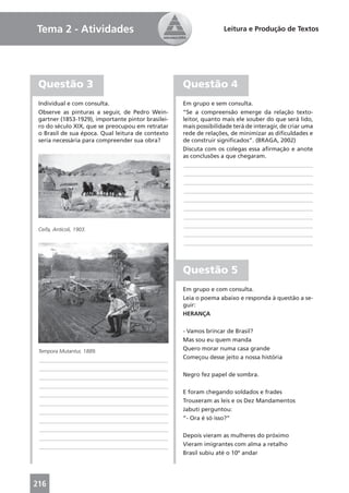 Tema 2 - Atividades                                                Leitura e Produção de Textos




 Questão 3                                          Questão 4
 Individual e com consulta.                         Em grupo e sem consulta.
 Observe as pinturas a seguir, de Pedro Wein-       “Se a compreensão emerge da relação texto-
 gartner (1853-1929), importante pintor brasilei-   leitor, quanto mais ele souber do que será lido,
 ro do século XIX, que se preocupou em retratar     mais possibilidade terá de interagir, de criar uma
 o Brasil de sua época. Qual leitura de contexto    rede de relações, de minimizar as diﬁculdades e
 seria necessária para compreender sua obra?        de construir signiﬁcados”. (BRAGA, 2002)
                                                    Discuta com os colegas essa aﬁrmação e anote
                                                    as conclusões a que chegaram.
                                                     ____________________________________________
                                                     ____________________________________________
                                                     ____________________________________________
                                                     ____________________________________________
                                                     ____________________________________________
                                                     ____________________________________________
                                                     ____________________________________________
                                                     ____________________________________________
 Ceifa, Anticoli, 1903.
                                                     ____________________________________________
                                                     ____________________________________________



                                                    Questão 5
                                                    Em grupo e com consulta.
                                                    Leia o poema abaixo e responda à questão a se-
                                                    guir:
                                                    HERANÇA

                                                    - Vamos brincar de Brasil?
                                                    Mas sou eu quem manda
 Tempora Mutantur, 1889.                            Quero morar numa casa grande
 ____________________________________________       Começou desse jeito a nossa história
 ____________________________________________
 ____________________________________________       Negro fez papel de sombra.
 ____________________________________________
 ____________________________________________       E foram chegando soldados e frades
 ____________________________________________       Trouxeram as leis e os Dez Mandamentos
 ____________________________________________       Jabuti perguntou:
 ____________________________________________       “- Ora é só isso?”
 ____________________________________________
 ____________________________________________       Depois vieram as mulheres do próximo
 ____________________________________________       Vieram imigrantes com alma a retalho
                                                    Brasil subiu até o 10º andar




216
 