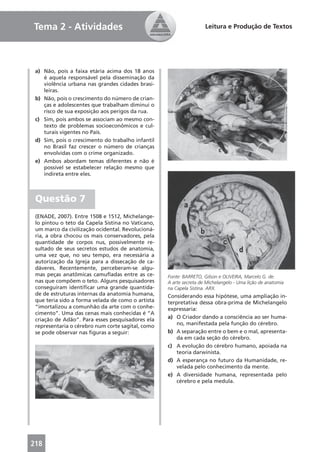 Tema 2 - Atividades                                                 Leitura e Produção de Textos




 a) Não, pois a faixa etária acima dos 18 anos
    é aquela responsável pela disseminação da
    violência urbana nas grandes cidades brasi-
    leiras.
 b) Não, pois o crescimento do número de crian-
    ças e adolescentes que trabalham diminui o
    risco de sua exposição aos perigos da rua.
 c) Sim, pois ambos se associam ao mesmo con-
    texto de problemas socioeconômicos e cul-
    turais vigentes no País.
 d) Sim, pois o crescimento do trabalho infantil
    no Brasil faz crescer o número de crianças
    envolvidas com o crime organizado.
 e) Ambos abordam temas diferentes e não é
    possível se estabelecer relação mesmo que
    indireta entre eles.



 Questão 7
 (ENADE, 2007). Entre 1508 e 1512, Michelange-
 lo pintou o teto da Capela Sistina no Vaticano,
 um marco da civilização ocidental. Revolucioná-
 ria, a obra chocou os mais conservadores, pela
 quantidade de corpos nus, possivelmente re-
 sultado de seus secretos estudos de anatomia,
 uma vez que, no seu tempo, era necessária a
 autorização da Igreja para a dissecação de ca-
 dáveres. Recentemente, perceberam-se algu-
 mas peças anatômicas camuﬂadas entre as ce-       Fonte: BARRETO, Gilson e OLIVEIRA, Marcelo G. de.
 nas que compõem o teto. Alguns pesquisadores      A arte secreta de Michelangelo - Uma lição de anatomia
 conseguiram identiﬁcar uma grande quantida-       na Capela Sistina. ARX.
 de de estruturas internas da anatomia humana,     Considerando essa hipótese, uma ampliação in-
 que teria sido a forma velada de como o artista   terpretativa dessa obra-prima de Michelangelo
 “imortalizou a comunhão da arte com o conhe-      expressaria:
 cimento”. Uma das cenas mais conhecidas é “A
 criação de Adão”. Para esses pesquisadores ela    a) O Criador dando a consciência ao ser huma-
 representaria o cérebro num corte sagital, como       no, manifestada pela função do cérebro.
 se pode observar nas ﬁguras a seguir:             b) A separação entre o bem e o mal, apresenta-
                                                       da em cada seção do cérebro.
                                                   c) A evolução do cérebro humano, apoiada na
                                                       teoria darwinista.
                                                   d) A esperança no futuro da Humanidade, re-
                                                       velada pelo conhecimento da mente.
                                                   e) A diversidade humana, representada pelo
                                                       cérebro e pela medula.




218
 