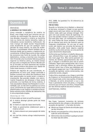 Leitura e Produção de Textos                                       Tema 2 - Atividades



                                                       (FCC, 2008). As questões 9 e 10 referem-se ao
  Questão 8                                            texto abaixo.
                                                       FIM DE FEIRA
  (Eletrobrás).                                        Quando os feirantes já se dispõem a desarmar
                                                       as barracas, começam a chegar os que querem
  A MISÉRIA É DE TODOS NÓS
                                                       pagar pouco pelo que restou nas bancadas, ou
  Como entender a resistência da miséria no            mesmo nada, pelo que ameaça estragar. Che-
  Brasil, uma chaga social que remonta aos pri-        gam com suas sacolas cheias de esperança. Al-
  mórdios da colonização? No decorrer das últi-        guns não perdem tempo e passam a recolher o
  mas décadas, enquanto a miséria se mantinha          que está pelo chão: um mamãozinho amoleci-
  mais ou menos do mesmo tamanho, todos os             do, umas folhas de couve amarelas, a metade
  indicadores sociais brasileiros melhoraram. Há       de um abacaxi que serviu de chamariz para os
  mais crianças em idade escolar frequentando          fregueses compradores. Há uns que se aven-
  aulas atualmente do que em qualquer outro            turam até mesmo nas cercanias da barraca de
  período da nossa história. As taxas de analfa-       pescados, onde pode haver alguma suspeita
  betismo e mortalidade infantil também são as         sardinha oculta entre jornais, ou uma ponta de
  menores desde que se passou a registrá-las na-       cação obviamente desprezada.
  cionalmente. O Brasil ﬁgura entre as dez nações
                                                       Há feirantes que facilitam o trabalho dessas pes-
  de economia mais forte do mundo. No campo
                                                       soas: oferecem-lhes o que, de qualquer modo,
  diplomático, começa a exercitar seus músculos.
                                                       eles iriam jogar fora. Mas outros parecem ciu-
  Vem ﬁrmando uma inconteste liderança política
                                                       mentos do teimoso aproveitamento dos refu-
  regional na América Latina, ao mesmo tempo
                                                       gos, e chegam a recolhê-los para não os verem
  em que atrai a simpatia do Terceiro Mundo por
                                                       coletados. Agem para salvaguardar não o lucro
  ter se tornado um forte oponente das injustas
                                                       possível, mas o princípio mesmo do comércio.
  políticas de comércio dos países ricos. Apesar de
                                                       Parecem temer que a fome seja debelada sem
  todos esses avanços, a miséria resiste.
                                                       que alguém pague por isso. E não admitem ser
  Embora em algumas de suas ocorrências, es-           acusados de egoístas: somos comerciantes, não
  pecialmente na zona rural, esteja conﬁnada a         assistentes sociais, alegam.
  bolsões invisíveis aos olhos dos brasileiros mais
                                                       Finda a feira, esvaziada a rua, chega o caminhão
  bem posicionados na escala social, a miséria é
                                                       da limpeza e os funcionários da prefeitura var-
  onipresente. Nas grandes cidades, com aterro-
                                                       rem e lavam tudo, entre risos e gritos. O trânsito
  rizante frequência, ela atravessa o fosso social
                                                       é liberado, os carros atravancam a rua e, não
  profundo e se manifesta de forma violenta. A
                                                       fosse o persistente cheiro de peixe, a ninguém
  mais assustadora dessas manifestações é a crimi-
                                                       ocorreria que ali houve uma feira, frequentada
  nalidade, que, se não tem na pobreza sua única
                                                       por tão diversas espécies de seres humanos.
  causa, certamente em razão dela se tornou mais
  disseminada e cruel. Explicar a resistência da po-   (Joel Rubinato, inédito)
  breza extrema entre milhões de habitantes não
  é uma empreitada simples.
  (Revista Veja, ed. 1735)
                                                       Questão 9
  O título dado ao texto se justiﬁca porque:
  a) A miséria abrange grande parte de nossa
                                                       Nas frases “parecem ciumentos do teimoso
      população.
                                                       aproveitamento dos refugos e não admitem ser
  b) A miséria é culpa da classe dominante.            acusados de egoístas”, o narrador do texto:
  c) Todos os governantes colaboraram para a           a) Mostra-se imparcial diante de atitudes opos-
      miséria comum.                                      tas dos feirantes.
  d) A miséria deveria ser preocupação de todos        b) Revela uma perspectiva crítica diante da ati-
      nós.                                                tude de certos feirantes.
  e) Um mal tão intenso atinge indistintamente         c) Demonstra não reconhecer qualquer provei-
      a todos.                                            to nesse tipo de coleta.




                                                                                                     219
 