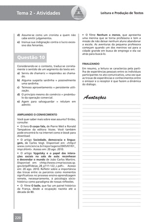 Tema 2 - Atividades                                               Leitura e Produção de Textos




 d) Assume-se como um cronista a quem não          • O ﬁlme Nenhum a menos, que apresenta
    cabe emitir julgamentos.                       uma menina que se torna professora e tem a
 e) Insinua sua indignação contra o lucro exces-   missão de não deixar nenhum aluno abandonar
    sivo dos feirantes.                            a escola. As aventuras da pequena professora
                                                   começam quando um dos meninos vai para a
                                                   cidade grande em busca de emprego e ela vai
                                                   atrás para buscá-lo.
 Questão 10
                                                   FINALIZANDO
 Considerando-se o contexto, traduz-se correta-
 mente o sentido de um segmento do texto em:       Em resumo, a leitura se caracteriza pela parti-
                                                   lha de experiências pessoais entre os indivíduos
 a) Serviu de chamariz = respondeu ao chama-
                                                   participantes no ato comunicativo, uma vez que
    do.
                                                   as trocas de experiências e conhecimentos entre
 b) Alguma suspeita sardinha = possivelmente       o emissor e o receptor é que fazem a dinâmica
    uma sardinha.                                  do diálogo.
 c) Teimoso aproveitamento = persistente utili-
    zação.
 d) O princípio mesmo do comércio = preâmbu-
    lo da operação comercial.                       Anotações
 e) Agem para salvaguardar = relutam em
    admitir.                                       ____________________________________________
                                                   ____________________________________________
                                                   ____________________________________________
 AMPLIANDO O CONHECIMENTO                          ____________________________________________
 Você quer saber mais sobre esse assunto? Então,   ____________________________________________
 consulte:                                         ____________________________________________
 • O livro O corpo fala, de Pierre Weil e Ronald   ____________________________________________
 Tampakow da editora Vozes. Você também            ____________________________________________
 pode encontrá-lo na internet como e-book para
 download.                                         ____________________________________________
 • O artigo Sociedade, democracia e lingua-        ____________________________________________
 gem, de Carlos Vogt. Disponível em: <http://      ____________________________________________
 www.comciencia.br/reportagens/2005/07/01_         ____________________________________________
 impr.shtml>. Acesso em: 20 ago. 2010.             ____________________________________________
 • O artigo Vygotsky e o papel das intera-         ____________________________________________
 ções sociais na sala de aula: reconhecer
 e desvendar o mundo de João Carlos Martins.       ____________________________________________
 Disponível em: <http://www.crmariocovas.sp.       ____________________________________________
 gov.br/pdf/ideias_28_p111-122_c.pdf>. Acesso      ____________________________________________
 em: 20 ago. 2010. Reﬂetir sobre a importância     ____________________________________________
 das trocas entre os parceiros como momentos
                                                   ____________________________________________
 signiﬁcativos no processo ensino-aprendizagem
 remete, necessariamente, à psicologia sócio-      ____________________________________________
 histórica como paradigma de nossas reﬂexões.      ____________________________________________
 • O ﬁlme O baile, que faz um painel histórico     ____________________________________________
 da França, desde a ocupação nazista até a         ____________________________________________
 década de 80.
                                                   ____________________________________________
                                                   ____________________________________________
                                                   ____________________________________________
                                                   ____________________________________________



220
 