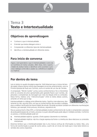 Tema 3
Texto e Intertextualidade

Objetivos de aprendizagem
•    Conhecer o que é intertextualidade.
•    Entender que textos dialogam entre si.
•    Compreender os diferentes tipos de intertextualidade.
•    Identiﬁcar a intertextualidade em diferentes textos.




Para início de conversa
Agora, você aprenderá o que é intertextualidade e como ela
se manifesta em textos variados. Além disso, terá a oportu-
nidade de analisar textos e identiﬁcar como acontece o pro-
cesso dialógico entre eles e avaliar se a referência é explícita
ou implícita.




Por dentro do tema
Leia os textos no quadro da página seguinte. Você observará que a música da ban-
da Legião Urbana retoma outras duas passagens já escritas anteriormente, uma na
Primeira Epístola de Paulo aos Coríntios, outra no soneto de Luís Vaz de Camões.
A composição “Monte Castelo” juntou outros conhecimentos e fez o intercâmbio
entre os conceitos de amor apresentados pelo apóstolo Paulo e por Camões, ob-
jetivando a compreensão da mensagem por meio da relação entre os conteúdos.
Dessa forma, realizou uma “intercomunicação” entre os textos desses autores,
achando um tema que os liga.
Intertextualidade é o diálogo entre diferentes textos. Signiﬁca inter-relacionar, dire-
tamente ou não, assuntos aﬁns, em que os conhecimentos são reunidos e voltados
para a análise e veriﬁcação do mesmo objeto de estudo. Ela pode acontecer também em diferentes manifestações
artísticas, por exemplo, entre pinturas, esculturas, arquitetura etc.
Para as autoras Koch e Elias (PLT), a intertextualidade envolve conhecimento de mundo e compreende o processo
de produção/recepção de um texto, processo no qual a decodiﬁcação pode adquirir múltiplos sentidos. Conforme
as autoras, a intertextualidade pode ser:
a.   Intertextualidade explícita: quando a fonte aparece claramente no intertexto.
b.   Intertextualidade implícita: não há a citação expressa da fonte e o interlocutor deve relacionar os conteúdos
     intertextuais.
Devemos lembrar que a interdisciplinaridade não é uma mistura confusa de informações ou textos. Mas, uma
forma de transformação e junção de outros vários, a partir de um inicial, de modo que o novo texto retome os
sentidos dos outros originários.



                                                                                                           221
 