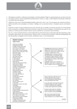 Vale destacar, também, a diferença entre plágio e intertextualidade. Plágio é a apresentação de uma obra como de
 sua própria autoria, sendo originalmente produzida por outrem, ou seja, a dissimulação da produção intelectual
 ou artística de outra pessoa.
 Salienta-se, aqui, que a intertextualidade também pode servir como “voz” de uma época, do momento histórico-
 político-social de uma sociedade, ao realizar o diálogo com os acontecimentos e situações sociais contemporâ-
 neas.
 Quando um texto incorpora elementos de outro, permite que se amplie o horizonte de quem lê. O intercâmbio
 entre as temáticas no diálogo intertextual aumenta a visão de mundo e privilegia o conhecimento de quem lê, isto
 porque, no esforço de dar sentido à leitura, busca-se identiﬁcar os assuntos nela envolvidos.
 Por isso, a nossa compreensão de um texto depende do conhecimento de mundo adquirido pela experiência, pela
 educação, pelo estudo, por nossas leituras. Quanto maior o conhecimento do leitor, melhores possibilidades ele
 terá de perceber as ligações entre os textos, facilitando, assim, a sua compreensão.


        MONTE CASTELO
        Legião Urbana

        Ainda que eu falasse
        A língua dos homens
        E falasse a língua dos anjos
        Sem amor, eu nada seria...
                                                                  I Coríntios 13:1 Ainda que eu falasse as
        É só o amor, é só o amor
                                                                  línguas dos homens e dos anjos, e não
        Que conhece o que é verdade
                                                                  tivesse amor, seria como o metal que soa
        O amor é bom, não quer o mal
                                                                  ou como o címbalo que retine.
        Não sente inveja
        Ou se envaidece...                                        I Coríntios 13:2 E ainda que tivesse o
        O amor é o fogo                                           dom de profecia, e conhecesse todos
        Que arde sem se ver                                       os mistérios e toda a ciência, e ainda
        É ferida que dói                                          que tivesse toda fé, de maneira tal que
        E não se sente                                            transportasse os montes, e não tivesse
        É um contentamento                                        amor, nada seria.
        Descontente                                               I Coríntios 13:4 O amor é sofredor, é
        É dor que desatina sem doer...                            benigno; o amor não é invejoso; o amor
        Ainda que eu falasse                                      não se vangloria não se ensoberbece...
        A língua dos homens                                                                    Apóstolo Paulo
        E falasse a língua dos anjos
        Sem amor, eu nada seria...
        É um não querer
        Mais que bem querer
        É solitário andar
        Por entre a gente
        É um não contentar-se
        De contente
        É cuidar que se ganha                                     Amor é fogo que arde sem se ver;
        Em se perder...                                           É ferida que dói e não se sente;
        É um estar-se preso                                       É um contentamento descontente;
        Por vontade                                               É dor que desatina sem doer;
        É servir a quem vence
        O vencedor                                                É um não querer mais que bem querer;
        É um ter com quem nos mata                                É solitário andar por entre a gente;
        A lealdade                                                É nunca contentar-se de contente;
        Tão contrário a si                                        É cuidar que se ganha em se perder;
        É o mesmo amor...
        Estou acordado                                            É querer estar preso por vontade;
        E todos dormem, todos dormem                              É servir a quem vence, o vencedor;
        Todos dormem                                              É ter com quem nos mata lealdade.
        Agora vejo em parte
        Mas então veremos face a face                             Mas como causar pode seu favor
        É só o amor, é só o amor                                  Nos corações humanos amizade,
        Que conhece o que é verdade...                            se tão contrário a si é o mesmo Amor?
        Ainda que eu falasse
        A língua dos homens                                                                            Camões
        E falasse a língua dos anjos
        Sem amor, eu nada seria...




222
 