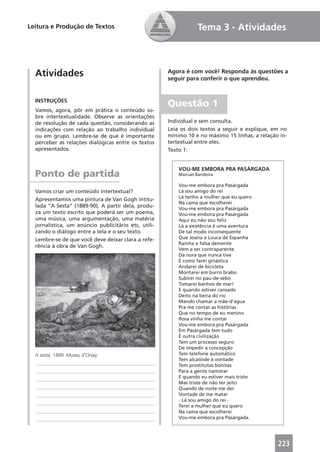 Leitura e Produção de Textos                                      Tema 3 - Atividades



  Atividades                                          Agora é com você! Responda às questões a
                                                      seguir para conferir o que aprendeu.


  INSTRUÇÕES
                                                      Questão 1
  Vamos, agora, pôr em prática o conteúdo so-
  bre intertextualidade. Observe as orientações
  de resolução de cada questão, considerando as       Individual e sem consulta.
  indicações com relação ao trabalho individual       Leia os dois textos a seguir e explique, em no
  ou em grupo. Lembre-se de que é importante          mínimo 10 e no máximo 15 linhas, a relação in-
  perceber as relações dialógicas entre os textos     tertextual entre eles.
  apresentados.                                       Texto 1:


                                                          VOU-ME EMBORA PRA PASÁRGADA
  Ponto de partida                                        Manuel Bandeira

                                                          Vou-me embora pra Pasárgada
  Vamos criar um conteúdo intertextual?                   Lá sou amigo do rei
                                                          Lá tenho a mulher que eu quero
  Apresentamos uma pintura de Van Gogh intitu-
                                                          Na cama que escolherei
  lada “A Sesta” (1889-90). A partir dela, produ-         Vou-me embora pra Pasárgada
  za um texto escrito que poderá ser um poema,            Vou-me embora pra Pasárgada
  uma música, uma argumentação, uma matéria               Aqui eu não sou feliz
  jornalística, um anúncio publicitário etc, utili-       Lá a existência é uma aventura
  zando o diálogo entre a tela e o seu texto.             De tal modo inconsequente
  Lembre-se de que você deve deixar clara a refe-         Que Joana a Louca de Espanha
                                                          Rainha e falsa demente
  rência à obra de Van Gogh.
                                                          Vem a ser contraparente
                                                          Da nora que nunca tive
                                                          E como farei ginástica
                                                          Andarei de bicicleta
                                                          Montarei em burro brabo
                                                          Subirei no pau-de-sebo
                                                          Tomarei banhos de mar!
                                                          E quando estiver cansado
                                                          Deito na beira do rio
                                                          Mando chamar a mãe-d’água
                                                          Pra me contar as histórias
                                                          Que no tempo de eu menino
                                                          Rosa vinha me contar
                                                          Vou-me embora pra Pasárgada
                                                          Em Pasárgada tem tudo
                                                          É outra civilização
                                                          Tem um processo seguro
                                                          De impedir a concepção
  A sesta, 1889. Museu d’Orsay.                           Tem telefone automático
                                                          Tem alcalóide à vontade
  ____________________________________________            Tem prostitutas bonitas
  ____________________________________________            Para a gente namorar
  ____________________________________________            E quando eu estiver mais triste
                                                          Mas triste de não ter jeito
  ____________________________________________            Quando de noite me der
  ____________________________________________            Vontade de me matar
                                                          - Lá sou amigo do rei -
  ____________________________________________
                                                          Terei a mulher que eu quero
  ____________________________________________            Na cama que escolherei
  ____________________________________________            Vou-me embora pra Pasárgada.




                                                                                                223
 