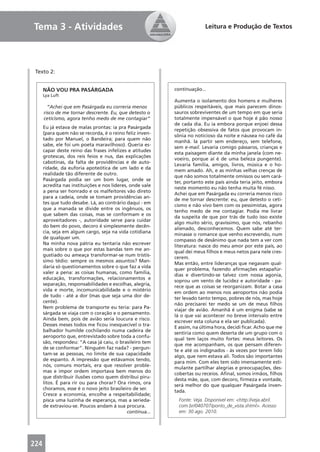 Tema 3 - Atividades                                                       Leitura e Produção de Textos




 Texto 2:


      NÃO VOU PRA PASÁRGADA                                 continuação...
      Lya Luft
                                                            Aumenta o isolamento dos homens e mulheres
        “Achei que em Pasárgada eu correria menos           públicos respeitáveis, que mais parecem dinos-
      risco de me tornar descrente. Eu, que detesto o       sauros sobreviventes de um tempo em que seria
      ceticismo, agora tenho medo de me contagiar”          totalmente impensável o que hoje é pão nosso
                                                            de cada dia. Eu ia embora porque enjoei dessa
      Eu já estava de malas prontas: ia pra Pasárgada
                                                            repetição obsessiva de fatos que provocam in-
      (para quem não se recorda, é o reino feliz inven-
                                                            sônia no noticioso da noite e náusea no café da
      tado por Manuel, o Bandeira; para quem não
                                                            manhã. Ia partir sem endereço, sem telefone,
      sabe, ele foi um poeta maravilhoso). Queria es-
                                                            sem e-mail. Levaria comigo pássaros, crianças e
      capar deste reino das frases infelizes e atitudes
                                                            esta paisagem diante da minha janela (com ne-
      grotescas, dos reis feios e nus, das explicações
                                                            voeiro, porque aí é de uma beleza pungente).
      cabotinas, da falta de providências e de auto-
                                                            Levaria família, amigos, livros, música e o ho-
      ridade, da euforia apoteótica de um lado e da
                                                            mem amado. Ah, e as minhas velhas crenças de
      realidade tão diferente de outro.
                                                            que não somos totalmente omissos ou sem cará-
      Pasárgada podia ser um bom lugar, onde se
                                                            ter, portanto este país ainda teria jeito, embora
      acredita nas instituições e nos líderes, onde vale
                                                            neste momento eu não tenha muita fé nisso.
      a pena ser honrado e os malfeitores vão direto
                                                            Achei que em Pasárgada eu correria menos risco
      para a cadeia, onde se tomam providências an-
                                                            de me tornar descrente: eu, que detesto o ceti-
      tes que tudo desabe. Lá, ao contrário daqui - em
                                                            cismo e não vivo bem com os pessimistas, agora
      que a manada se divide entre os ingênuos, os
                                                            tenho medo de me contagiar. Podia me livrar
      que sabem das coisas, mas se conformam e os
                                                            da suspeita de que por trás de tudo isso existe
      aproveitadores -, autoridade serve para cuidar
                                                            algo muito sério, gravíssimo, que nós, rebanho
      do bem do povo, decoro é simplesmente decên-
                                                            alienado, desconhecemos. Quem sabe até ter-
      cia, seja em algum cargo, seja na vida cotidiana
                                                            minasse o romance que venho escrevendo, num
      de qualquer um.
                                                            compasso de desânimo que nada tem a ver com
      Na minha nova pátria eu tentaria não escrever
                                                            literatura: nasce do meu amor por este país, ao
      mais sobre o que por estas bandas tem me an-
                                                            qual dei meus ﬁlhos e meus netos para nele cres-
      gustiado ou ameaça transformar-se num tristís-
                                                            cerem.
      simo tédio: sempre os mesmos assuntos? Man-
                                                            Mas então, entre lideranças que negavam qual-
      daria só questionamentos sobre o que faz a vida
                                                            quer problema, fazendo aﬁrmações estapafúr-
      valer a pena: as coisas humanas, como família,
                                                            dias e divertindo-se talvez com nossa agonia,
      educação, transformações, relacionamentos e
                                                            soprou um vento de lucidez e autoridade - pa-
      separação, responsabilidades e escolhas, alegria,
                                                            rece que as coisas se reorganizam. Botar a casa
      vida e morte, incomunicabilidade e o mistério
                                                            em ordem ao menos nos aeroportos não podia
      de tudo - até a dor (mas que seja uma dor de-
                                                            ter levado tanto tempo, pobres de nós, mas hoje
      cente).
                                                            não precisarei ter medo se um de meus ﬁlhos
      Nem problema de transporte eu teria: para Pa-
                                                            viajar de avião. Amanhã é um enigma (sabe se
      sárgada se viaja com o coração e o pensamento.
                                                            lá o que vai acontecer no breve intervalo entre
      Ainda bem, pois de avião seria loucura e risco.
                                                            escrever esta coluna e ela ser publicada).
      Desses meses todos me ﬁcou inesquecível o tra-
                                                            E assim, na última hora, decidi ﬁcar. Acho que me
      balhador humilde cochilando numa cadeira de
                                                            sentiria como quem deserta de um grupo com o
      aeroporto que, entrevistado sobre toda a confu-
                                                            qual tem laços muito fortes: meus leitores. Os
      são, respondeu: “A casa já caiu, o brasileiro tem
                                                            que me acompanham, os que pensam diferen-
      de se conformar”. Ninguém faz nada? - pergun-
                                                            te e até os indignados - às vezes por terem lido
      tam-se as pessoas, no limite de sua capacidade
                                                            algo, que nem estava ali. Todos são importantes
      de espanto. A impressão que estávamos tendo,
                                                            para mim. Com eles tem sido imensamente esti-
      nós, comuns mortais, era que resolver proble-
                                                            mulante partilhar alegrias e preocupações, des-
      mas e impor ordem importava bem menos do
                                                            cobertas ou receios. Aﬁnal, somos irmãos, ﬁlhos
      que distribuir ilusões como quem distribui piru-
                                                            desta mãe, que, com decoro, ﬁrmeza e vontade,
      litos. É para rir ou para chorar? Ora rimos, ora
                                                            será melhor do que qualquer Pasárgada inven-
      choramos, esse é o novo jeito brasileiro de ser.
                                                            tada.
      Cresce a economia, encolhe a respeitabilidade;
      pisca uma luzinha de esperança, mas a serieda-          Fonte: Veja. Disponível em: <http://veja.abril.
      de extraviou-se. Poucos andam à sua procura.            com.br/040707/ponto_de_vista.shtml>. Acesso
                                              continua...     em: 30 ago. 2010.




224
 
