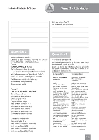 Leitura e Produção de Textos                                    Tema 3 - Atividades



  ____________________________________________     Sem que veja a Rua 15
  ____________________________________________     E o progresso de São Paulo
  ____________________________________________     ____________________________________________
  ____________________________________________     ____________________________________________
  ____________________________________________     ____________________________________________
  ____________________________________________     ____________________________________________
  ____________________________________________     ____________________________________________
  ____________________________________________     ____________________________________________
  ____________________________________________     ____________________________________________
  ____________________________________________     ____________________________________________
                                                   ____________________________________________


  Questão 2
                                                   Questão 3                      Questão 3
  Individual e sem consulta.
  Observe os dois poemas a seguir e crie um ter-   Individual e com consulta.
  ceiro utilizando a intertextualidade:            Apresentamos duas músicas da nossa MPB. Leia-
  Poema 1:                                         as e responda o que se pede.
  EUROPA, FRANÇA E BAHIA                           Qual é o tema da intertextualidade presente
  Carlos Drummond de Andrade                       nos poemas? Comente sobre ele, fazendo as re-
                                                   lações com a atualidade.
  ... Meus olhos brasileiros se fecham saudosos
  Minha boca procura a “Canção do Exílio”.         Composição 1:                 Composição 2:
  Como era mesmo a “Canção do Exílio”?                                           QUERELAS DO BRASIL
                                                   AQUARELA DO BRASIL
  Eu tão esquecido de minha terra...               Ary Barroso                   Maurício Tapajós e
                                                                                 Aldir Blanc
  Ai terra que tem palmeiras
                                                   Brasil!                       O Brazil não conhece o
  Onde canta o sabiá!                              Meu Brasil Brasileiro         Brasil
                                                   Meu mulato inzoneiro          O Brasil nunca foi ao Brazil
                                                   Vou cantar-te nos meus        Tapir, jabuti
  Poema 2:                                         versos                        Iliana, alamanda, alialaúde
  CANTO DO REGRESSO À PÁTRIA                       Brasil, samba que dá          Piau ururau akiataúde
                                                   Bamboleio, que faz gingá      Piá-carioca porecramecrã
  Oswald de Andrade                                O Brasil do meu amor          Jobim-akarore jobim-açu
  Minha terra tem palmares                         Terra de Nosso Senhor...      Uô - uô - uô - uô
                                                   Abre a cortina do passado     Pereê camará tororó olerê
  Onde gorjeia o mar                               Tira a mãe preta do cerrado   Piriri ratatá karatê olará
  Os passarinhos daqui                             Bota o rei congo no           O Brazil não merece o
                                                   congado                       Brasil
  Não cantam como os de lá                         Canta de novo o trovador      O Brazil tá matando o
                                                   A merencória à luz da lua     Brasil
  Minha terra tem mais rosas                       Toda canção do seu amor       Jereba saci caandrades
  E quase que mais amores                          Quero ver essa dona           cunhãs ariranharanha
                                                   caminhando                    Sertões guimarães
  Minha terra tem mais ouro                        Pelos salões arrastando       bachianas águas
  Minha terra tem mais terra                       O seu vestido rendado...      Imarionaíma ariraribóia
                                                   Esse coqueiro que dá côco     Na aura das mãos de
                                                   Oi! Onde amarro minha         jobim-açu
  Ouro terra amor e rosas                          rede                          Jerê sarará cururu olerê
                                                   Nas noites claras de luar     Blá-blá-blá bafafá sururu
  Eu quero tudo de lá                              Por essas fontes              olará
  Não permita Deus que eu morra                    murmurantes                   Do Brasil, SOS ao Brasil
                                                   Onde eu mato a minha sede     Tinhorão urutu sucuri
  Sem que volte para lá                            Onde a lua vem brincar        Ujobim sabiá bem-te-vi
  Não permita Deus que eu morra
                                                                                             Continua ...
  Sem que volte pra São Paulo


                                                                                                         225
 