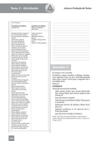 Tema 3 - Atividades                                                      Leitura e Produção de Textos




 Continuação ...                                         ____________________________________________
                                                         ____________________________________________
 AQUARELA DO BRASIL              QUERELAS DO BRASIL
 Ary Barroso                     Maurício Tapajós e      ____________________________________________
                                 Aldir Blanc             ____________________________________________
                                                         ____________________________________________
 Esse Brasil lindo e trigueiro   Cabucu Cordovil
 É o meu Brasil Brasileiro       Cachambi                ____________________________________________
 Terra de samba e pandeiro...    Madureira Olaria e
 Brasil!                         Bangu
                                                         ____________________________________________
 Terra boa e gostosa             Cascadura Água Santa    ____________________________________________
 Da morena sestrosa              Acari
 De olhar indiferente            Ipanema e Nova Iguaçu
                                                         ____________________________________________
 Brasil, samba que dá                                    ____________________________________________
 Para o mundo se admirar
 O Brasil, do meu amor                                   ____________________________________________
 Terra de Nosso Senhor...                                ____________________________________________
 Abre a cortina do passado
 Tira a mãe preta do cerrado                             ____________________________________________
 Bota o rei congo no congado                             ____________________________________________
 Canta de novo o trovador
 A merencória à luz da lua                               ____________________________________________
 Toda canção do seu amor                                 ____________________________________________
 Huuum!
 Essa dona caminhando
 Pelos salões arrastando
 O seu vestido rendado...
 Esse coqueiro que dá côco
 Onde amarro minha rede
                                                         Questão 4
 Nas noites claras de luar
 Por essas fontes
 murmurantes                                             Em grupo e sem consulta.
 Onde eu mato a minha sede                               Os textos a seguir mantêm o diálogo intertex-
 Onde a lua vem brincar                                  tual. Explique como se dá a intertextualidade
 Huuum!
 Esse Brasil lindo e trigueiro                           entre eles e qual a crítica que o segundo faz à
 É o meu Brasil Brasileiro                               sociedade atual.
 Terra de samba e pandeiro...
                                                         Poema 1:
 Brasil!
 Meu Brasil Brasileiro                                   QUADRILHA
 Meu mulato inzoneiro
 Vou cantar-te nos meus
                                                         Carlos Drummond de Andrade
 versos                                                      João amava Teresa que amava Raimundo
 Brasil, samba que dá                                        que amava Maria que amava Joaquim que
 Bamboleio, que faz gingá
 O Brasil do meu amor                                        amava Lili
 Terra de Nosso Senhor...                                    que não amava ninguém.
 Abre a cortina do passado
 Tira a mãe preta do cerrado                                 João foi para os Estados Unidos, Teresa para
 Bota o rei congo no congado                                 o convento,
 Canta de novo o trovador
                                                             Raimundo morreu de desastre, Maria ﬁcou
 A merencória à luz da lua
 Toda canção do seu amor                                     para tia,
 Quero ver essa dona                                         Joaquim suicidou-se e Lili casou-se com J.
 caminhando
 Pelos salões arrastando
                                                             Pinto Fernandes
 O seu vestido rendado...                                    que não tinha entrado na história.
 Esse coqueiro que dá côco
 Onde amarro minha rede                                  Fonte: Carlos Drummond de Andrade, Disponível em:
 Nas noites claras de luar                               <http://carlosdrummonddeandrade.com.br/>. Acesso em:
 Por essas fontes                                        30 ago. 2010.
 murmurantes
 Onde eu mato a minha sede
 Aonde a lua vem brincar
 Esse Brasil lindo e trigueiro
 É o meu Brasil Brasileiro




226
 