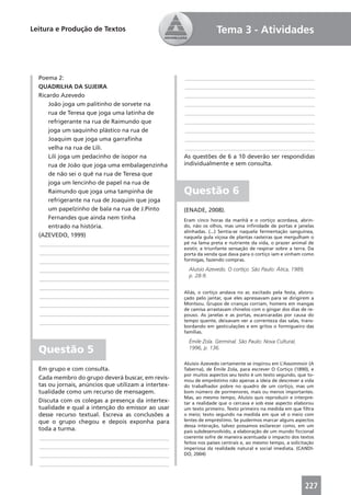 Leitura e Produção de Textos                                         Tema 3 - Atividades



  Poema 2:                                             ____________________________________________
  QUADRILHA DA SUJEIRA                                 ____________________________________________
  Ricardo Azevedo                                      ____________________________________________
      João joga um palitinho de sorvete na             ____________________________________________
      rua de Teresa que joga uma latinha de            ____________________________________________
      refrigerante na rua de Raimundo que              ____________________________________________
      joga um saquinho plástico na rua de              ____________________________________________
      Joaquim que joga uma garraﬁnha                   ____________________________________________
      velha na rua de Lili.                            ____________________________________________
      Lili joga um pedacinho de isopor na             As questões de 6 a 10 deverão ser respondidas
      rua de João que joga uma embalagenzinha         individualmente e sem consulta.
      de não sei o quê na rua de Teresa que
      joga um lencinho de papel na rua de
      Raimundo que joga uma tampinha de               Questão 6
      refrigerante na rua de Joaquim que joga
      um papelzinho de bala na rua de J.Pinto         (ENADE, 2008).
      Fernandes que ainda nem tinha                   Eram cinco horas da manhã e o cortiço acordava, abrin-
      entrado na história.                            do, não os olhos, mas uma inﬁnidade de portas e janelas
                                                      alinhadas. (...) Sentia-se naquela fermentação sanguínea,
  (AZEVEDO, 1999)                                     naquela gula viçosa de plantas rasteiras que mergulham o
  ____________________________________________        pé na lama preta e nutriente da vida, o prazer animal de
                                                      existir, a triunfante sensação de respirar sobre a terra. Da
  ____________________________________________        porta da venda que dava para o cortiço iam e vinham como
  ____________________________________________        formigas, fazendo compras.

  ____________________________________________          Aluísio Azevedo. O cortiço. São Paulo: Ática, 1989,
                                                        p. 28-9.
  ____________________________________________
  ____________________________________________
                                                      Aliás, o cortiço andava no ar, excitado pela festa, alvoro-
  ____________________________________________        çado pelo jantar, que eles apressavam para se dirigirem a
  ____________________________________________        Montsou. Grupos de crianças corriam, homens em mangas
                                                      de camisa arrastavam chinelos com o gingar dos dias de re-
  ____________________________________________        pouso. As janelas e as portas, escancaradas por causa do
  ____________________________________________        tempo quente, deixavam ver a correnteza das salas, trans-
                                                      bordando em gesticulações e em gritos o formigueiro das
                                                      famílias.

                                                        Émile Zola. Germinal. São Paulo: Nova Cultural,
  Questão 5                                             1996, p. 136.

                                                      Aluísio Azevedo certamente se inspirou em L’Assommoir (A
  Em grupo e com consulta.                            Taberna), de Émile Zola, para escrever O Cortiço (1890), e
                                                      por muitos aspectos seu texto é um texto segundo, que to-
  Cada membro do grupo deverá buscar, em revis-       mou de empréstimo não apenas a ideia de descrever a vida
  tas ou jornais, anúncios que utilizam a intertex-   do trabalhador pobre no quadro de um cortiço, mas um
  tualidade como um recurso de mensagem.              bom número de pormenores, mais ou menos importantes.
                                                      Mas, ao mesmo tempo, Aluísio quis reproduzir e interpre-
  Discuta com os colegas a presença da intertex-      tar a realidade que o cercava e sob esse aspecto elaborou
  tualidade e qual a intenção do emissor ao usar      um texto primeiro. Texto primeiro na medida em que ﬁltra
  desse recurso textual. Escreva as conclusões a      o meio; texto segundo na medida em que vê o meio com
  que o grupo chegou e depois exponha para            lentes de empréstimo. Se pudermos marcar alguns aspectos
                                                      dessa interação, talvez possamos esclarecer como, em um
  toda a turma.                                       país subdesenvolvido, a elaboração de um mundo ﬁccional
  ____________________________________________        coerente sofre de maneira acentuada o impacto dos textos
                                                      feitos nos países centrais e, ao mesmo tempo, a solicitação
  ____________________________________________        imperiosa da realidade natural e social imediata. (CANDI-
  ____________________________________________        DO, 2004)

  ____________________________________________


                                                                                                              227
 