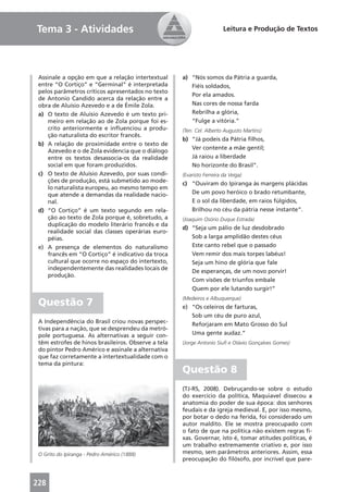 Tema 3 - Atividades                                                     Leitura e Produção de Textos




 Assinale a opção em que a relação intertextual      a) “Nós somos da Pátria a guarda,
 entre “O Cortiço” e “Germinal” é interpretada          Fiéis soldados,
 pelos parâmetros críticos apresentados no texto
                                                        Por ela amados.
 de Antonio Candido acerca da relação entre a
 obra de Aluísio Azevedo e a de Émile Zola.             Nas cores de nossa farda
 a) O texto de Aluísio Azevedo é um texto pri-          Rebrilha a glória,
     meiro em relação ao de Zola porque foi es-         “Fulge a vitória.”
     crito anteriormente e inﬂuenciou a produ-       (Ten. Cel. Alberto Augusto Martins)
     ção naturalista do escritor francês.
                                                     b) “Já podeis da Pátria ﬁlhos,
 b) A relação de proximidade entre o texto de
                                                        Ver contente a mãe gentil;
     Azevedo e o de Zola evidencia que o diálogo
     entre os textos desassocia-os da realidade         Já raiou a liberdade
     social em que foram produzidos.                    No horizonte do Brasil”.
 c) O texto de Aluísio Azevedo, por suas condi-      (Evaristo Ferreira da Veiga)
     ções de produção, está submetido ao mode-       c) “Ouviram do Ipiranga às margens plácidas
     lo naturalista europeu, ao mesmo tempo em
     que atende a demandas da realidade nacio-          De um povo heróico o brado retumbante,
     nal.                                               E o sol da liberdade, em raios fúlgidos,
 d) “O Cortiço” é um texto segundo em rela-             Brilhou no céu da pátria nesse instante”.
     ção ao texto de Zola porque é, sobretudo, a     (Joaquim Osório Duque Estrada)
     duplicação do modelo literário francês e da
                                                     d) “Seja um pálio de luz desdobrado
     realidade social das classes operárias euro-
     péias.                                             Sob a larga amplidão destes céus
 e) A presença de elementos do naturalismo              Este canto rebel que o passado
     francês em “O Cortiço” é indicativo da troca       Vem remir dos mais torpes labéus!
     cultural que ocorre no espaço do intertexto,       Seja um hino de glória que fale
     independentemente das realidades locais de
                                                        De esperanças, de um novo porvir!
     produção.
                                                        Com visões de triunfos embale
                                                        Quem por ele lutando surgir!”
                                                     (Medeiros e Albuquerque)
 Questão 7                                           e) “Os celeiros de farturas,
                                                        Sob um céu de puro azul,
 A Independência do Brasil criou novas perspec-         Reforjaram em Mato Grosso do Sul
 tivas para a nação, que se desprendeu da metró-
 pole portuguesa. As alternativas a seguir con-         Uma gente audaz.”
 têm estrofes de hinos brasileiros. Observe a tela   (Jorge Antonio Siuﬁ e Otávio Gonçalves Gomes)
 do pintor Pedro Américo e assinale a alternativa
 que faz corretamente a intertextualidade com o
 tema da pintura:
                                                     Questão 8
                                                     (TJ-RS, 2008). Debruçando-se sobre o estudo
                                                     do exercício da política, Maquiavel dissecou a
                                                     anatomia do poder de sua época: dos senhores
                                                     feudais e da igreja medieval. E, por isso mesmo,
                                                     por botar o dedo na ferida, foi considerado um
                                                     autor maldito. Ele se mostra preocupado com
                                                     o fato de que na política não existem regras ﬁ-
                                                     xas. Governar, isto é, tomar atitudes políticas, é
                                                     um trabalho extremamente criativo e, por isso
 O Grito do Ipiranga - Pedro Américo (1888)          mesmo, sem parâmetros anteriores. Assim, essa
                                                     preocupação do ﬁlósofo, por incrível que pare-



228
 