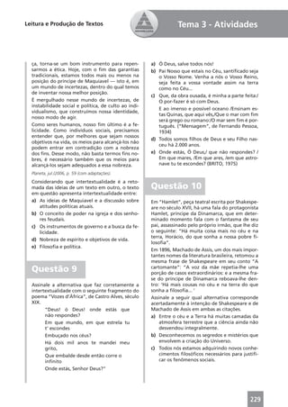 Leitura e Produção de Textos                                      Tema 3 - Atividades



  ça, torna-se um bom instrumento para repen-          a) Ó Deus, salve todos nós!
  sarmos a ética. Hoje, com o ﬁm das garantias         b) Pai Nosso que estais no Céu, santiﬁcado seja
  tradicionais, estamos todos mais ou menos na            o Vosso Nome. Venha a nós o Vosso Reino,
  posição do príncipe de Maquiavel — isto é, em           seja feita a vossa vontade assim na terra
  um mundo de incertezas, dentro do qual temos            como no Céu...
  de inventar nossa melhor posição.
                                                       c) Que, da obra ousada, é minha a parte feita:/
  É mergulhado nesse mundo de incertezas, de              O por-fazer é só com Deus.
  instabilidade social e política, de culto ao indi-
                                                          E ao imenso e possível oceano /Ensinam es-
  vidualismo, que construímos nossa identidade,
                                                          tas Quinas, que aqui vês,/Que o mar com ﬁm
  nosso modo de agir.
                                                          será grego ou romano:/O mar sem ﬁm é por-
  Como seres humanos, nosso ﬁm último é a fe-             tuguês. (“Mensagem”, de Fernando Pessoa,
  licidade. Como indivíduos sociais, precisamos           1934)
  entender que, por melhores que sejam nossos
                                                       d) Todos somos ﬁlhos de Deus e seu Filho nas-
  objetivos na vida, os meios para alcançá-los não
                                                          ceu há 2.000 anos.
  podem entrar em contradição com a nobreza
  dos ﬁns. Desse modo, não basta termos ﬁns no-        e) Onde estás, Ó Deus,/ que não respondes? /
  bres, é necessário também que os meios para             Em que mares, /Em que ares, /em que astro-
  alcançá-los sejam adequados a essa nobreza.             nave tu te escondes? (BRITO, 1975)
  Planeta, jul./2006, p. 59 (com adaptações).
  Considerando que intertextualidade é a reto-
  mada das ideias de um texto em outro, o texto        Questão 10
  em questão apresenta intertextualidade entre:
  a) As ideias de Maquiavel e a discussão sobre        Em “Hamlet”, peça teatral escrita por Shakespe-
     atitudes políticas atuais.                        are no século XVII, há uma fala do protagonista
  b) O conceito de poder na igreja e dos senho-        Hamlet, príncipe da Dinamarca, que em deter-
     res feudais.                                      minado momento fala com o fantasma de seu
  c) Os instrumentos de governo e a busca da fe-       pai, assassinado pelo próprio irmão, que lhe diz
     licidade.                                         o seguinte: “Há muita coisa mais no céu e na
                                                       terra, Horácio, do que sonha a nossa pobre ﬁ-
  d) Nobreza de espírito e objetivos de vida.
                                                       losoﬁa”.
  e) Filosoﬁa e política.
                                                       Em 1896, Machado de Assis, um dos mais impor-
                                                       tantes nomes da literatura brasileira, retomou a
                                                       mesma frase de Shakespeare em seu conto “A
  Questão 9                                            cartomante”: “A voz da mãe repetia-lhe uma
                                                       porção de casos extraordinários: e a mesma fra-
                                                       se do príncipe de Dinamarca reboava-lhe den-
  Assinale a alternativa que faz corretamente a        tro: ‘Há mais cousas no céu e na terra do que
  intertextualidade com o seguinte fragmento do        sonha a ﬁlosoﬁa... ’
  poema “Vozes d’África”, de Castro Alves, século      Assinale a seguir qual alternativa corresponde
  XIX.                                                 acertadamente à intenção de Shakespeare e de
        “Deus! ó Deus! onde estás que                  Machado de Assis em ambas as citações.
        não respondes?                                 a) Entre o céu e a Terra há muitas camadas da
        Em que mundo, em que estrela tu                    atmosfera terrestre que a ciência ainda não
        t’ escondes                                        desvendou integralmente.
        Embuçado nos céus?                             b) Desconhecemos os segredos e mistérios que
        Há dois mil anos te mandei meu                     envolvem a criação do Universo.
        grito,                                         c) Todos nós estamos adquirindo novos conhe-
        Que embalde desde então corre o                    cimentos ﬁlosóﬁcos necessários para justiﬁ-
        inﬁnito                                            car os fenômenos sociais.
        Onde estás, Senhor Deus?”




                                                                                                   229
 