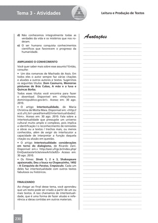 Tema 3 - Atividades                                              Leitura e Produção de Textos




 d) Não conhecemos integralmente todas as
    verdades da vida e os mistérios que nos ro-     Anotações
    deiam.                                          ____________________________________________
 e) O ser humano conquista conhecimentos            ____________________________________________
    cientíﬁcos que favorecem o progresso da
                                                    ____________________________________________
    humanidade.
                                                    ____________________________________________
                                                    ____________________________________________
 AMPLIANDO O CONHECIMENTO                           ____________________________________________
 Você quer saber mais sobre esse assunto? Então,    ____________________________________________
 consulte:                                          ____________________________________________
 • Um dos romances de Machado de Assis. Em          ____________________________________________
 todos eles o autor sempre faz várias citações      ____________________________________________
 e alusões a outros autores e textos. Sugerimos
 os seguintes títulos: Dom Casmurro, Memórias       ____________________________________________
 póstumas de Brás Cubas, A mão e a luva e           ____________________________________________
 Quincas Borba.                                     ____________________________________________
 Todos esses títulos você encontra para fazer       ____________________________________________
 o download. Disponível em: <http://www.            ____________________________________________
 dominiopublico.gov.br/>. Acesso em: 30 ago.
                                                    ____________________________________________
 2010.
                                                    ____________________________________________
 • O artigo Intertextualidade, de Maria
 Christina de Motta Maia. Disponível em: <http://   ____________________________________________
 acd.ufrj.br/~pead/tema02/intertextualidade2.       ____________________________________________
 htm>. Acesso em: 30 ago. 2010. Fala sobre a        ____________________________________________
 intertextualidade que pressupõe um universo
                                                    ____________________________________________
 cultural muito amplo e complexo, pois implica
 a identiﬁcação / o reconhecimento de remissões     ____________________________________________
 a obras ou a textos / trechos mais, ou menos       ____________________________________________
 conhecidos, além de exigir do interlocutor a       ____________________________________________
 capacidade de interpretar a função daquela
                                                    ____________________________________________
 citação ou alusão em questão.
                                                    ____________________________________________
 • O artigo Intertextualidade: considerações
 em torno do dialogismo, de Ricardo Zani.           ____________________________________________
 Disponível em:< http://seer.ufrgs.br/index.php/    ____________________________________________
 EmQuestao/article/viewArticle/65> Acesso em:       ____________________________________________
 30 ago. 2010.                                      ____________________________________________
 • Os ﬁlmes: Shrek 1, 2 e 3, Shakespeare            ____________________________________________
 apaixonado, Deu a louca na Chapeuzinho, 1492
 - A Conquista do Paraíso, Crepúsculo. Cada um      ____________________________________________
 deles faz intertextualidade com outros textos      ____________________________________________
 fabulosos ou históricos.                           ____________________________________________
                                                    ____________________________________________
                                                    ____________________________________________
 FINALIZANDO
                                                    ____________________________________________
 Ao chegar ao ﬁnal desse tema, você aprendeu
                                                    ____________________________________________
 que um texto pode ser criado a partir de um ou
 mais textos. A isso chamamos de intertextuali-     ____________________________________________
 dade, que é uma forma de fazer alusão e refe-      ____________________________________________
 rência a ideias contidas em outros materiais.      ____________________________________________
                                                    ____________________________________________
                                                    ____________________________________________



230
 