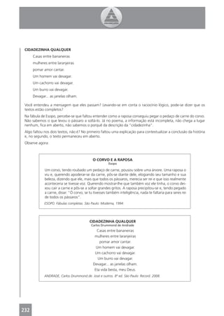 CIDADEZINHA QUALQUER
      Casas entre bananeiras
      mulheres entre laranjeiras
      pomar amor cantar.
      Um homem vai devagar.
      Um cachorro vai devagar.
      Um burro vai devagar.
      Devagar... as janelas olham.

 Você entendeu a mensagem que eles passam? Levando-se em conta o raciocínio lógico, pode-se dizer que os
 textos estão completos?
 Na fábula de Esopo, percebe-se que faltou entender como a raposa conseguiu pegar o pedaço de carne do corvo.
 Não sabemos o que levou o pássaro a soltá-lo. Já no poema, a informação está incompleta, não chega a lugar
 nenhum, ﬁca em aberto, não sabemos o porquê da descrição da “cidadezinha”.
 Algo faltou nos dois textos, não é? No primeiro faltou uma explicação para contextualizar a conclusão da história
 e, no segundo, o texto permaneceu em aberto.
 Observe agora:



                                            O CORVO E A RAPOSA
                                                      Esopo

             Um corvo, tendo roubado um pedaço de carne, pousou sobre uma árvore. Uma raposa o
             viu e, querendo apoderar-se da carne, pôs-se diante dele, elogiando seu tamanho e sua
             beleza, dizendo que ele, mais que todos os pássaros, merecia ser rei e que isso realmente
             aconteceria se tivesse voz. Querendo mostrar-lhe que também voz ele tinha, o corvo dei-
             xou cair a carne e pôs-se a soltar grandes gritos. A raposa precipitou-se e, tendo pegado
             a carne, disse: “Ó corvo, se tu tivesses também inteligência, nada te faltaria para seres rei
             de todos os pássaros”.
             ESOPO. Fábulas completas. São Paulo: Moderna, 1994.




                                          CIDADEZINHA QUALQUER
                                           Carlos Drummond de Andrade
                                              Casas entre bananeiras
                                             mulheres entre laranjeiras
                                                pomar amor cantar.
                                              Um homem vai devagar.
                                             Um cachorro vai devagar.
                                               Um burro vai devagar.
                                            Devagar... as janelas olham.
                                             Eta vida besta, meu Deus.
             ANDRADE, Carlos Drummond de. José e outros. 8ª ed. São Paulo: Record. 2008.




232
 