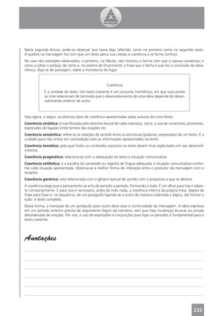 Nesta segunda leitura, pode-se observar que havia algo faltando, tanto no primeiro como no segundo texto.
A quebra na mensagem faz com que um texto perca sua coesão e coerência e se torne confuso.
No caso dos exemplos observados, o primeiro, na fábula, não mostrou a forma com que a raposa convenceu o
corvo a soltar o pedaço de carne e, no poema de Drummond, a frase que o fecha é que faz a conclusão da ideia,
irônica, diga-se de passagem, sobre a monotonia do lugar.



                                                    Coerência
            É a unidade do texto. Um texto coerente é um conjunto harmônico, em que suas partes
            se inter-relacionam de tal modo que o desenvolvimento de uma ideia depende do desen-
            volvimento anterior de outra.



Veja agora, a seguir, os diversos tipos de coerência apresentados pelas autoras do Livro-Texto:
Coerência sintática: é manifestada pelo domínio lexical de cada indivíduo, isto é, o uso de conectivos, pronomes,
expressões de ligação entre termos das orações etc.
Coerência semântica: refere-se às relações de sentido entre as estruturas (palavras, expressões) de um texto. É o
cuidado para não entrar em contradição com as informações apresentadas no texto.
Coerência temática: pela qual todos os conteúdos expostos no texto devem ﬁcar explicitados em seu desenvol-
vimento.
Coerência pragmática: relaciona-se com a adequação do texto à situação comunicativa.
Coerência estilística: é a escolha da variedade ou registro de língua adequada à situação comunicativa confor-
me cada situação apresentada. Observa-se a melhor forma de interação entre o produtor da mensagem com o
receptor.
Coerência genérica: está relacionada com o gênero textual de acordo com o propósito a que se destina.
A coerência exige que o pensamento se articule período a período, formando o todo. É um olhar para trás e adian-
te constantemente. E para isso é necessário, antes de mais nada, a coerência interna da própria frase, depois de
frase para frase e, na sequência, de um parágrafo ligando-se a outro de maneira ordenada e lógica, até formar o
todo: o texto completo.
Dessa forma, a transição de um parágrafo para outro deve visar à continuidade da mensagem. A ideia expressa
em um período anterior precisa de seguimento lógico da narrativa, sem que haja mudanças bruscas ou junção
desordenada de orações. Por isso, o uso de expressões e conjunções para ligar os períodos é fundamental para o
texto coerente.




Anotações
_______________________________________________________________________________________________

_______________________________________________________________________________________________

_______________________________________________________________________________________________

_______________________________________________________________________________________________

_______________________________________________________________________________________________

_______________________________________________________________________________________________



                                                                                                          233
 