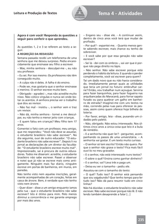 Leitura e Produção de Textos                                      Tema 4 - Atividades



  Agora é com você! Responda às questões a            – Engano seu - disse ele. - A continuar assim,
  seguir para conferir o que aprendeu.                dentro de cinco anos você terá que mudar de
                                                      proﬁssão.
  As questões 1, 2 e 3 se referem ao texto a se-      – Por quê? - espantei-me. - Quanto menos gen-
  guir.                                               te sabendo escrever, mais chance eu tenho de
                                                      sobreviver.
  A REGREÇÃO DA REDASSÃO
                                                      – E você sabe por que essa geração não sabe
  Semana passada recebi um telefonema de uma          escrever?
  senhora que me deixou surpreso. Pedia encare-
  cidamente que ensinasse seu ﬁlho a escrever.        – Sei lá - dei com os ombros -, vai ver que é por-
                                                      que não pega direito no lápis.
  – Mas, minha senhora - desculpei-me -, eu não
  sou professor.                                      – Não senhor. Não sabe escrever porque está
                                                      perdendo o hábito da leitura. E quando o perder
  – Eu sei. Por isso mesmo. Os professores não têm    completamente, você vai escrever para quem?
  conseguido muito.
                                                      Taí um dado novo que eu não havia considera-
  – A culpa não é deles. A falha é do ensino.         do. Imediatamente pensei quais as utilidades
  – Pode ser, mas gostaria que o senhor ensinasse     que teria um jornal no futuro: embrulhar car-
  o menino. O senhor escreve muito bem.               ne? Então, vou trabalhar num açougue. Serviria
  – Obrigado - agradeci -, mas não acredite muito     para fazer barquinhos, para fazer fogueira nas
  nisso. Não coloco vírgulas e nunca sei onde bo-     arquibancadas do Maracanã, para forrar sapato
  tar os acentos. A senhora precisa ver o trabalho    furado ou para quebrar um galho em banhei-
  que dou ao revisor.                                 ro de estrada? Imaginei-me com uns textos na
  – Não faz mal - insistiu -, o senhor vem e traz     mão, correndo pelas ruas para oferecer às pes-
  um revisor.                                         soas, assim como quem oferece hoje bilhete de
                                                      loteria:
  – Não dá, minha senhora - tornei a me descul-
  par, eu não tenho o menor jeito com crianças.       – Por favor, amigo, leia - disse, puxando um ci-
                                                      dadão pelo paletó.
  – E quem falou em crianças? Meu ﬁlho tem 17
  anos.                                               – Não, obrigado. Não estou interessado. Nos úl-
                                                      timos cinco anos a única coisa que leio é a bula
  Comentei o fato com um professor, meu amigo,        de remédio.
  que me respondeu: “Você não deve se assustar,
  o estudante brasileiro não sabe escrever”. No       – E a senhorita não quer ler? - perguntei, acom-
  dia seguinte, ouvi de outro educador: “O estu-      panhando os passos de uma universitária. – A
  dante brasileiro não sabe escrever”. Depois li no   senhorita vai gostar. É um texto muito curioso.
  jornal as declarações de um diretor da faculda-     – O senhor só tem escrito? Então não quero. Por
  de: “O estudante brasileiro escreve muito mal”.     que o senhor não grava o texto? Fica mais fácil
  Impressionado, saí à procura de outros educa-       ouvi-lo no meu gravador.
  dores. Todos me disseram: acredite, o estudante     – E o senhor, não está interessado nuns textos?
  brasileiro não sabe escrever. Passei a observar     – É sobre o quê? Ensina como ganhar dinheiro?
  e notei que já não se escreve mais como anti-
  gamente. Ninguém mais faz diário, ninguém           – E o senhor, vai? Leva três e paga um.
  escreve em portas de banheiros, em muros, em        – Deixa eu ver o tamanho - pediu ele.
  paredes.                                            Assustou-se com o tamanho do texto:
  Não tenho visto nem aquelas inscrições, geral-      – O quê? Tudo isso? O senhor está pensando
  mente acompanhadas de um coração, feitas em         que sou vagabundo? Que tenho tempo para ler
  casca de árvore. Bem, é verdade que não tenho       tudo isso? Não dá para resumir tudo em cinco
  visto nem árvore.                                   linhas?
  – Quer dizer - disse a um amigo enquanto íamos      Não há dúvidas: o estudante brasileiro não sabe
  pela rua - que o estudante brasileiro não sabe      escrever. Não sabe escrever porque não lê. E não
  escrever? Isto é ótimo para mim. Pelo menos         lendo também desaprende a falar [...]
  diminui a concorrência e me garante emprego
  por mais dez anos.




                                                                                                    235
 