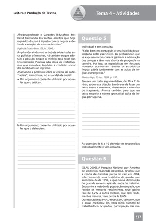 Leitura e Produção de Textos                                      Tema 4 - Atividades



  Afrodescendentes e Carentes (Educafro), frei
  David Raimundo dos Santos, acredita que hoje
  o quadro do país é injusto com os negros e de-
                                                    Questão 5
  fende a adoção do sistema de cotas.”
                                                    Individual e sem consulta.
  (Agência Estado-Brasil, 03 jul. 2006.)
                                                    “Falar bem em português é uma habilidade va-
  Ampliando ainda mais o debate sobre todas es-
                                                    lorizada entre executivos. Os proﬁssionais que
  sas políticas aﬁrmativas, há também os que ado-
                                                    se expressam com clareza ganham a admiração
  tam a posição de que o critério para cotas nas
                                                    dos colegas e têm mais chance de progredir na
  Universidades Públicas não deva ser restritivo,
                                                    carreira. Por isso, os especialistas em Recursos
  mas que considere também a condição social
                                                    Humanos aconselham retomar os estudos da
  dos candidatos ao ingresso.
                                                    língua pátria juntamente com as aulas de lín-
  Analisando a polêmica sobre o sistema de cotas    guas estrangeiras.”
  “raciais”, identiﬁque, no atual debate social:
                                                    (Revista Veja, 15 dez. 1999, p. 197)
  a) Um argumento coerente utilizado por aque-
     les que o criticam.                            Escreva um texto argumentativo, de 10 a 15 li-
                                                    nhas, sobre essa citação. Lembre-se de fazer um
  ____________________________________________      texto coeso e coerente, observando a temática
  ____________________________________________      do fragmento. Atente também para que seu
  ____________________________________________      texto respeite a norma gramatical culta da lín-
  ____________________________________________      gua portuguesa.
  ____________________________________________      ____________________________________________
  ____________________________________________      ____________________________________________
  ____________________________________________      ____________________________________________
  ____________________________________________      ____________________________________________
  ____________________________________________      ____________________________________________
  ____________________________________________      ____________________________________________
  b) Um argumento coerente utilizado por aque-      ____________________________________________
     les que o defendem.                            ____________________________________________
  ____________________________________________      ____________________________________________
  ____________________________________________      ____________________________________________
  ____________________________________________
  ____________________________________________      As questões de 6 a 10 deverão ser respondidas
  ____________________________________________      individualmente e sem consulta.
  ____________________________________________
  ____________________________________________
  ____________________________________________      Questão 6
  ____________________________________________
  ____________________________________________      (ESAF, 2006). A Pesquisa Nacional por Amostra
                                                    de Domicílio, realizada pelo IBGE, revelou que
                                                    a renda das famílias parou de cair em 2004,
                                                    interrompendo uma trajetória de queda, que
                                                    acontecia desde 1997, e que houve diminuição
                                                    do grau de concentração da renda do trabalho.
                                                    Enquanto a metade da população ocupada, que
                                                    recebe os menores rendimentos, teve ganho
                                                    real de 3,2%, a outra metade, que tem rendi-
                                                    mentos maiores, teve perda de 0,6%.
                                                    Os resultados da PNAD revelaram, também, que
                                                    o Brasil melhorou em itens como número de
                                                    trabalhadores ocupados, participação das mu-



                                                                                                237
 