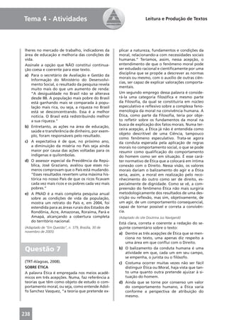 Tema 4 - Atividades                                                    Leitura e Produção de Textos




 lheres no mercado de trabalho, indicadores da        plicar a natureza, fundamentos e condições da
 área de educação e melhoria das condições de         moral, relacionando-a com necessidades sociais
 vida.                                                humanas.” Teríamos, assim, nessa acepção, o
 Assinale a opção que NÃO constitui continua-         entendimento de que o fenômeno moral pode
 ção coesa e coerente para esse texto.                ser estudado racional e cientiﬁcamente por uma
                                                      disciplina que se propõe a descrever as normas
 a) Para o secretário de Avaliação e Gestão da
                                                      morais ou mesmo, com o auxílio de outras ciên-
     Informação do Ministério do Desenvolvi-
                                                      cias, ser capaz de explicar valorações comporta-
     mento Social, o resultado da pesquisa revela
                                                      mentais.
     muito mais do que um aumento de renda:
     “A desigualdade no Brasil não se alterava        Um segundo emprego dessa palavra é conside-
     desde 88. A população mais pobre do Brasil       rá-la uma categoria ﬁlosóﬁca e mesmo parte
     está ganhando mais se comparada à popu-          da Filosoﬁa, da qual se constituiria em núcleo
     lação mais rica, ou seja, a riqueza no Brasil    especulativo e reﬂexivo sobre a complexa feno-
     está se desconcentrando. Essa é a melhor         menologia da moral na convivência humana. A
     notícia. O Brasil está redistribuindo melhor     Ética, como parte da Filosoﬁa, teria por obje-
     a sua riqueza.”                                  to reﬂetir sobre os fundamentos da moral na
                                                      busca de explicação dos fatos morais. Numa ter-
 b) Entretanto, as ações na área de educação,
                                                      ceira acepção, a Ética já não é entendida como
     saúde e transferência de dinheiro, por exem-
                                                      objeto descritível de uma Ciência, tampouco
     plo, foram responsáveis pelo resultado.
                                                      como fenômeno especulativo. Trata-se agora
 c) A expectativa é de que, no próximo ano,           da conduta esperada pela aplicação de regras
     a diminuição da miséria no País seja ainda       morais no comportamento social, o que se pode
     maior por causa das ações voltadas para os       resumir como qualiﬁcação do comportamento
     indígenas e quilombolas.                         do homem como ser em situação. É esse cará-
 d) O assessor especial da Presidência da Repú-       ter normativo de Ética que a colocará em íntima
     blica, José Graziano, avaliou que esses nú-      conexão com o Direito. Nessa visão, os valores
     meros comprovam que o País está mudando.         morais dariam o balizamento do agir e a Ética
     “Esses resultados revertem uma máxima his-       seria, assim, a moral em realização pelo reco-
     tórica no nosso País de que os ricos ﬁcavam      nhecimento do outro como ser de direito, es-
     cada vez mais ricos e os pobres cada vez mais    pecialmente de dignidade. Como se vê, a com-
     pobres.”                                         preensão do fenômeno Ética não mais surgiria
 e) A PNAD é a mais completa pesquisa anual           metodologicamente dos resultados de uma des-
     sobre as condições de vida da população,         crição ou reﬂexão, mas sim, objetivamente, de
     mostra um retrato do País e, em 2004, foi        um agir, de um comportamento consequencial,
     estendida para as áreas rurais dos Estados de    capaz de tornar possível e correta a convivên-
     Rondônia, Acre, Amazonas, Roraima, Pará e        cia.
     Amapá, alcançando a cobertura completa           (Adaptado do site Doutrina Jus Navigandi)
     do território nacional.
                                                      Está clara, correta e coerente a redação do se-
 (Adaptado de “Em Questão”, n. 379, Brasília, 30 de   guinte comentário sobre o texto:
 novembro de 2005)
                                                      a) Dentre as três acepções de Ética que se men-
                                                          ciona no texto, uma apenas diz respeito a
                                                          uma área em que conﬂui com o Direito.
 Questão 7                                            b) O balizamento da conduta humana é uma
                                                          atividade em que, cada um em seu campo,
                                                          se empenha, o jurista ou o ﬁlósofo.
 (TRT-Alagoas, 2008).                                 c) Costuma ocorrer muitas vezes não ser fácil
 SOBRE ÉTICA                                              distinguir Ética ou Moral, haja vista que tan-
 A palavra Ética é empregada nos meios acadê-             to uma quanto outra pretende ajuizar à si-
 micos em três acepções. Numa, faz referência a           tuação do homem.
 teorias que têm como objeto de estudo o com-         d) Ainda que se torne por consenso um valor
 portamento moral, ou seja, como entende Adol-            do comportamento humano, a Ética varia
 fo Sanchez Vasquez, “a teoria que pretende ex-           conforme a perspectiva de atribuição do
                                                          mesmo.



238
 
