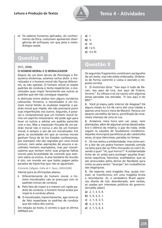 Leitura e Produção de Textos                                              Tema 4 - Atividades



  e) Os saberes humanos aplicados, do conheci-           a)   I.
     mento da Ética, costumam apresentar diver-          b)   II.
     gências de enfoques, em que pese a meto-
                                                         c)   III.
     dologia usada.
                                                         d)   I e II.
                                                         e)   II e III.

  Questão 8
  (FCC, 2008).
                                                         Questão 9
  O HOMEM MORAL E O MORALIZADOR
                                                         Os seguintes fragmentos constituem parágrafos
  Depois de um bom século de Psicologia e Psi-
                                                         de um texto, mas não estão ordenados. Ordene-
  quiatria dinâmicas, estamos certos disto: o mo-
                                                         os de forma coerente e coesa e assinale a res-
  ralizador e o homem moral são ﬁguras diferen-
                                                         posta correta.
  tes, se não opostas. O homem moral se impõe
  padrões de conduta e tenta respeitá-los; o mo-         1. O motorista dizia: “Isso aqui é tudo de Re-
  ralizador quer impor ferozmente aos outros os          nan, isso aqui de Lira, isso aqui de Fulano,
  padrões que ele não consegue respeitar.                Sicrano”. Eu olhava e só via vazios com algumas
                                                         almas penadas nas estradas. “E isso aqui é do
  A distinção entre ambos tem alguns corolários
                                                         MST.”
  relevantes. Primeiro, o moralizador é um ho-
  mem moral falido: se soubesse respeitar o pa-          2. Você já viajou pelo interior de Alagoas? Há
  drão moral que impõe, ele não precisaria punir         alguns meses eu fui de carro até uma cidade a
  suas imperfeições nos outros. Segundo, é possí-        apenas uma hora e meia de Maceió. Parecia um
  vel e compreensível que um homem moral te-             deserto vermelho de barro, pontilhado de mise-
  nha um espírito missionário: ele pode agir para        ráveis vilarejos de uma só rua.
  levar os outros a adotar um padrão parecido            3. Andamos meia hora sem ver casas, nem
  com o seu. Mas a imposição forçada de um pa-           plantações, além de algumas usinas desativadas.
  drão moral não é nunca o ato de um homem               Era o silêncio da miséria, a paz do nada, onde
  moral, é sempre o ato de um moralizador. Em            vagam os vassalos do feudalismo nordestino.
  geral, as sociedades em que as normas morais           Aqueles municípios paralíticos já são catástrofes
  ganham força de lei (os Estados confessionais,         secas, só que silenciosas, paradas no tempo.
  por exemplo) não são regradas por uma moral            4. Só nos restou a solidariedade, mas como sen-
  comum, nem pelas aspirações de poucos e es-            tir a dor de um pobre homem catando comida
  colhidos homens exemplares, mas por morali-            na lama para dar ao ﬁlho chorando no colo? Di-
  zadores que tentam remir suas próprias falhas          zendo o que? “Ai, que horror?” A solidariedade
  morais pela brutalidade do controle que exer-          tinha de vir antes para proteger aqueles brasi-
  cem sobre os outros. A pior barbárie do mundo          leiros raquíticos, famintos, analfabetos, que só
  é isto: um mundo em que todos pagam pelos              são procurados pelos donos do Nordeste para
  pecados de hipócritas que não se aguentam.             votos ou para serem “laranjas” em roubalheiras
  (Contardo Calligaris, Folha de S. Paulo, 20/03/2008)   das oligarquias.
  Atente para as aﬁrmações abaixo.                       5. De repente, esta tragédia ﬁxa, quase invi-
                                                         sível, se transformou em uma tragédia bruta
  I. Diferentemente do homem moral, o ho-
                                                         e retumbante. Aí, o verdadeiro Brasil apare-
       mem moralizador não se preocupa com os
                                                         ceu diante de nós: abandonado, sem verbas,
       padrões morais de conduta.
                                                         só usadas por interesses políticos do governo.
  II. Pelo fato de impor a si mesmo um rígido pa-        (Arnaldo Jabor)
       drão de conduta, o homem moral acaba por
                                                         a) 2, 1, 3, 5, 4.
       impô-lo à conduta alheia.
                                                         b) 5, 4, 3, 2, 1.
  III. O moralizador, hipocritamente, age como se
       de fato respeitasse os padrões de conduta         c) 2, 1, 4, 3, 5.
       que ele cobra dos outros.                         d) 3, 2, 5, 4, 1.
  Em relação ao texto, é correto o que se aﬁrma          e) 2, 1, 5, 4, 3.
  APENAS em:



                                                                                                      239
 