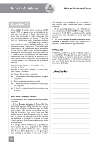Tema 4 - Atividades                                                Leitura e Produção de Textos




                                                     diﬁculdades dos brasileiros. A boa notícia é
 Questão 10                                          que muitos estão conscientes disso e querem
                                                     melhorar.
                                                     • O site osun.org. Disponível em: <http://www.
 (ESAF, 2006). O Brasil é sócio fundador do FMI
                                                     osun.org/coesao+E+COERENCIA-ppt.html>.
 desde 1944 e o pagamento antecipado da dí-
                                                     Acesso em: 1 set. 2010. Lá você encontra vários
 vida não vai alterar o bom relacionamento
                                                     documentos que abordam o tema coerência
 entre essa instituição e o País. Além das rela-
                                                     textual.
 ções normais previstas no Artigo IV do Esta-
 tuto do Fundo para todos os países-membros,         • Aos ﬁlmes: Tempos de matar, Central do Brasil,
 _____________________que deverão ter impacto        Amistad e Amnésia. Todos eles apresentam a
 importante em outros países-membros, nota-          temática sobre coerência argumentativa.
 damente no que concerne ao Projeto Piloto de
 Investimento e à implementação do Manual de
 Contas Públicas. Além disso, o Brasil dará pros-    FINALIZANDO
 seguimento ao diálogo que vem mantendo com          Neste tema, você viu o que é coerência textual e
 o Fundo sobre a conveniência de desenvolver         a importância de organizar seus pensamentos de
 mecanismos que fortaleçam a arquitetura ﬁ-          maneira lógica e coerente para poder passá-los
 nanceira mundial e amenizem os impactos de          para o papel. Um texto coerente é aquele que se-
 choques sobre a conta de capital das economias      gue uma linha lógica do raciocínio, respeitando
 abertas.                                            as normas da língua.
 (Adaptado de Em Questão, n. 387 - Brasília, 26 de
 dezembro de 2005)
 Assinale a opção que completa o texto acima
 com coesão e coerência.                              Anotações
 a) Alguns dos projetos conjuntos.
                                                     ____________________________________________
 b) O Brasil continuará desenvolvendo projetos
                                                     ____________________________________________
     conjuntos.
                                                     ____________________________________________
 c) Determinados projetos conjuntos.
                                                     ____________________________________________
 d) O desenvolvimento de determinados proje-
     tos conjuntos.                                  ____________________________________________
 e) O Brasil e o desenvolvimento conjunto de         ____________________________________________
     projetos.                                       ____________________________________________
                                                     ____________________________________________
                                                     ____________________________________________
 AMPLIANDO O CONHECIMENTO
                                                     ____________________________________________
 Você quer saber mais sobre esse assunto? Então,     ____________________________________________
 consulte:
                                                     ____________________________________________
 • O livro O prazer do texto, de Roland Barthes,
 editora Perspectiva, 1999. Nele, Barthes aborda     ____________________________________________
 sobre dois efeitos simultâneos: por um lado,        ____________________________________________
 interessa-nos não apenas como obra que nos          ____________________________________________
 fala de literatura, mas como obra que fala          ____________________________________________
 insistentemente de política e de moral; por outro
                                                     ____________________________________________
 tem o mérito de deslocarmos vários campos
 da realidade (a literatura, a política, a moral),   ____________________________________________
 criando espaços de reﬂexão inteiramente novos       ____________________________________________
 e inesperados.                                      ____________________________________________
 • O artigo Falar e escrever, eis a questão! de      ____________________________________________
 João Gabriel de Lima. Disponível em: <http://
                                                     ____________________________________________
 veja.abril.com.br/071101/p_104.html>. Acesso
 em: 1 set. 2010. Expressar-se em português          ____________________________________________
 com clareza e correção é uma das maiores            ____________________________________________


240
 