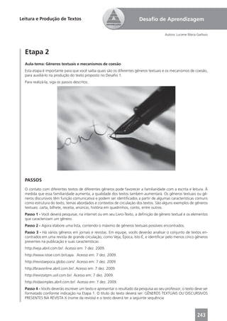 Leitura e Produção de Textos                                            Desaﬁo de Aprendizagem

                                                                                        Autora: Luciene Maria Garbuio




  Etapa 2
  Aula-tema: Gêneros textuais e mecanismos de coesão
  Esta etapa é importante para que você saiba quais são os diferentes gêneros textuais e os mecanismos de coesão,
  para auxiliá-lo na produção do texto proposto no Desaﬁo 1.
  Para realizá-la, siga os passos descritos.




  PASSOS
  O contato com diferentes textos de diferentes gêneros pode favorecer a familiaridade com a escrita e leitura. À
  medida que essa familiaridade aumenta, a qualidade dos textos também aumentará. Os gêneros textuais ou gê-
  neros discursivos têm função comunicativa e podem ser identiﬁcados a partir de algumas características comuns
  como estrutura do texto, temas abordados e contextos de circulação dos textos. São alguns exemplos de gêneros
  textuais: carta, bilhete, receita, anúncio, história em quadrinhos, conto, entre outros.
  Passo 1 - Você deverá pesquisar, na internet ou em seu Livro-Texto, a deﬁnição de gênero textual e os elementos
  que caracterizam um gênero.
  Passo 2 - Agora elabore uma lista, contendo o máximo de gêneros textuais possíveis encontrados.
  Passo 3 - Há vários gêneros em jornais e revistas. Em equipe, vocês deverão analisar o conjunto de textos en-
  contrados em uma revista de grande circulação, como Veja, Época, Isto É, e identiﬁcar pelo menos cinco gêneros
  presentes na publicação e suas características:
  http://veja.abril.com.br/. Acesso em: 7 dez. 2009.
  http://www.istoe.com.br/capa. Acesso em: 7 dez. 2009.
  http://revistaepoca.globo.com/. Acesso em: 7 dez. 2009.
  http://bravonline.abril.com.br/. Acesso em: 7 dez. 2009.
  http://revistatpm.uol.com.br/. Acesso em: 7 dez. 2009.
  http://vidasimples.abril.com.br/. Acesso em: 7 dez. 2009.
  Passo 4 - Vocês deverão escrever um texto e apresentar o resultado da pesquisa ao seu professor; o texto deve ser
  formatado conforme indicação na Etapa 1. O título do texto deverá ser: GÊNEROS TEXTUAIS OU DISCURSIVOS
  PRESENTES NA REVISTA X (nome da revista) e o texto deverá ter a seguinte sequência:



                                                                                                             243
 