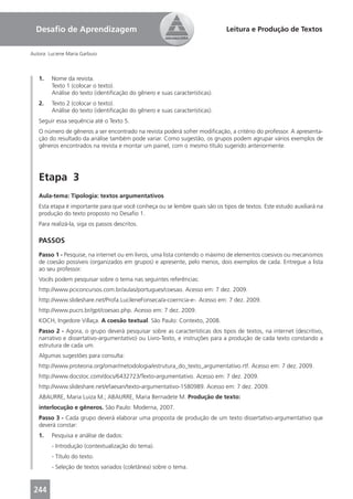 Desaﬁo de Aprendizagem                                                     Leitura e Produção de Textos


Autora: Luciene Maria Garbuio



   1.    Nome da revista.
         Texto 1 (colocar o texto).
         Análise do texto (identiﬁcação do gênero e suas características).
   2.    Texto 2 (colocar o texto).
         Análise do texto (identiﬁcação do gênero e suas características).
   Seguir essa sequência até o Texto 5.
   O número de gêneros a ser encontrado na revista poderá sofrer modiﬁcação, a critério do professor. A apresenta-
   ção do resultado da análise também pode variar. Como sugestão, os grupos podem agrupar vários exemplos de
   gêneros encontrados na revista e montar um painel, com o mesmo título sugerido anteriormente.




   Etapa 3
   Aula-tema: Tipologia: textos argumentativos
   Esta etapa é importante para que você conheça ou se lembre quais são os tipos de textos. Este estudo auxiliará na
   produção do texto proposto no Desaﬁo 1.
   Para realizá-la, siga os passos descritos.

   PASSOS
   Passo 1 - Pesquise, na internet ou em livros, uma lista contendo o máximo de elementos coesivos ou mecanismos
   de coesão possíveis (organizados em grupos) e apresente, pelo menos, dois exemplos de cada. Entregue a lista
   ao seu professor.
   Vocês podem pesquisar sobre o tema nas seguintes referências:
   http://www.pciconcursos.com.br/aulas/portugues/coesao. Acesso em: 7 dez. 2009.
   http://www.slideshare.net/Profa.LucileneFonseca/a-coerncia-e-. Acesso em: 7 dez. 2009.
   http://www.pucrs.br/gpt/coesao.php. Acesso em: 7 dez. 2009.
   KOCH, Ingedore Villaça. A coesão textual. São Paulo: Contexto, 2008.
   Passo 2 - Agora, o grupo deverá pesquisar sobre as características dos tipos de textos, na internet (descritivo,
   narrativo e dissertativo-argumentativo) ou Livro-Texto, e instruções para a produção de cada texto constando a
   estrutura de cada um.
   Algumas sugestões para consulta:
   http://www.proteoria.org/omar/metodologia/estrutura_do_texto_argumentativo.rtf. Acesso em: 7 dez. 2009.
   http://www.docstoc.com/docs/6432723/Texto-argumentativo. Acesso em: 7 dez. 2009.
   http://www.slideshare.net/efaesan/texto-argumentativo-1580989. Acesso em: 7 dez. 2009.
   ABAURRE, Maria Luiza M.; ABAURRE, Maria Bernadete M. Produção de texto:
   interlocução e gêneros. São Paulo: Moderna, 2007.
   Passo 3 - Cada grupo deverá elaborar uma proposta de produção de um texto dissertativo-argumentativo que
   deverá constar:
   1.    Pesquisa e análise de dados:
         - Introdução (contextualização do tema).
         - Título do texto.
         - Seleção de textos variados (coletânea) sobre o tema.


 244
 