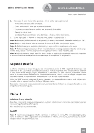 Leitura e Produção de Textos                                             Desaﬁo de Aprendizagem

                                                                                             Autora: Luciene Maria Garbuio



  2.   Elaboração do texto (Indicar estas questões, a ﬁm de facilitar a produção escrita).
       - Análise articulada da questão tematizada.
       - Qual o ponto de vista (tese) que se pretende defender.
       - Esquema do encaminhamento analítico que se pretende desenvolver.
       - Aspecto formal do texto.
       - Criação do título que sintetize o tema abordado e o foco da análise desenvolvida.
  3.   Outras explicações na internet ou em outros livros, como o citado no Passo 2.
  Passo 4 - Entregar a produção escrita, ao seu professor, que são os documentos elaborados nos Passos 1, 2 e 3.
  Passo 5 - Agora vocês deverão trocar as propostas de produção de texto com os outros grupos.
  Passo 6 - Cada integrante do grupo deverá produzir um texto, conforme proposta do outro grupo.
  Passo 7 - Todos os integrantes do grupo devem trocar o texto com um colega e este deverá avaliar o texto (argu-
  mentos claros, coesão e coerência) e propor modiﬁcações para tornar o texto mais articulado.
  Passo 8 - Após a análise do colega, releia seu texto e analise os aspectos que podem ser melhorados. Reescreva
  o seu texto fazendo as alterações necessárias e entregue as duas versões ao seu professor.




  Segundo Desaﬁo
  A reforma ortográﬁca da Língua Portuguesa está em vigor desde janeiro de 2009 e o período de transição é até
  dezembro de 2012, durante o qual serão válidas as duas normas ortográﬁcas. Oito países lusófonos adotaram
  o novo acordo: Brasil, Portugal, Angola, Moçambique, Guiné-Bissau, São Tomé e Príncipe, Cabo Verde e Timor
  Leste. As mudanças foram elaboradas com a intenção de simpliﬁcar a escrita e uniﬁcar as regras ortográﬁcas da
  Língua Portuguesa, as quais envolvem, principalmente, o uso do hífen e da acentuação.
  Até o ﬁnal do 2º bimestre, cada grupo de alunos elaborará e fará a exposição de um painel, onde estejam apre-
  sentadas todas as regras ortográﬁcas, de forma didática e criativa.
  Este desaﬁo é importante para que vocês conheçam, compreendam e divulguem as principais alterações na nova
  ortograﬁa da Língua Portuguesa.




  Etapa 1
  Aula-tema: A nova ortograﬁa
  Esta etapa é importante para que vocês pesquisem e utilizem estratégias para memorizar as principais mudanças
  na nova ortograﬁa da Língua Portuguesa.
  Para realizá-la, siga os passos descritos.

  PASSOS
  Passo 1 - Escolha a sua equipe de trabalho e entregue ao professor os nomes, RAs, nome da disciplina, série,
  nome do professor e data. A equipe deve ser composta de, no máximo, cinco alunos, os mesmos alunos escolhi-
  dos para realizar a etapa anterior, ou não.




                                                                                                                  245
 