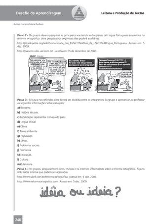 Desaﬁo de Aprendizagem                                                     Leitura e Produção de Textos


Autora: Luciene Maria Garbuio



   Passo 2 - Os grupos devem pesquisar as principais características dos países de Língua Portuguesa envolvidos na
   reforma ortográﬁca. Uma pesquisa nos seguintes sites poderá auxiliá-los.
   http://pt.wikipedia.org/wiki/Comunidade_dos_Pa%C3%ADses_de_L%C3%ADngua_Portuguesa. Acesso em: 5
   dez. 2009.
   http://joaoxms.sites.uol.com.br/ - acesso em 05 de dezembro de 2009.




   Passo 3 - A busca nos referidos sites deverá ser dividida entre os integrantes do grupo e apresentar ao professor
   as seguintes informações sobre cada país:
   a) Bandeira.
   b) História do país.
   c) Localização (apresentar o mapa do país).
   d) Língua oﬁcial
   e) Clima.
   f) Meio ambiente.
   g) População.
   h) Etnias.
   i) Problemas sociais.
   j) Economia.
   k) Educação.
   l) Cultura.
   m) Literatura.
   Passo 4 - Em grupos, pesquisem em livros, revistas e na internet, informações sobre a reforma ortográﬁca. Alguns
   links sobre o tema que podem ser acessados:
   http://www.abril.com.br/reforma-ortograﬁca. Acesso em: 5 dez. 2009.
   http://www.reformaortograﬁca.com. Acesso em: 5 dez. 2009.




 246
 