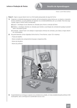Leitura e Produção de Textos                                              Desaﬁo de Aprendizagem

                                                                                          Autora: Luciene Maria Garbuio



  Passo 5 - Agora o grupo deverá reunir as informações pesquisadas da seguinte forma:
  1)   Organizar o conteúdo da pesquisa em painéis, de forma bastante criativa (estima-se, no máximo, o tamanho
       de seis cartolinas), os quais poderão ser expostos nos corredores/biblioteca de sua unidade. Para esta orga-
       nização, alguns critérios serão considerados:
       a) Layout - estratégias visuais deverão ser utilizadas para chamar a atenção do leitor.
       b) Didática - estratégias deverão ser utilizadas para facilitar a assimilação do conteúdo de qualquer possível
          leitor e do próprio grupo.
       c) Conteúdo - deverá haver uma seleção e organização criteriosa do conteúdo, pois todas as regras devem
          ser contempladas.
  2)   No painel deverão constar digitados (fonte Arial ou Times Roman, corpo 12) e impresso:
       - Título do trabalho.
       - Nome completo dos componentes do grupo e respectivos RAs.
       - Nome da disciplina.
       - Nome do professor.




  3)   O painel deverá ser entregue e exposto nos corredores da unidade, em data estabelecida pelo professor EAD
       da disciplina, sob a orientação do coordenador do seu curso.




                                                                                                               247
 