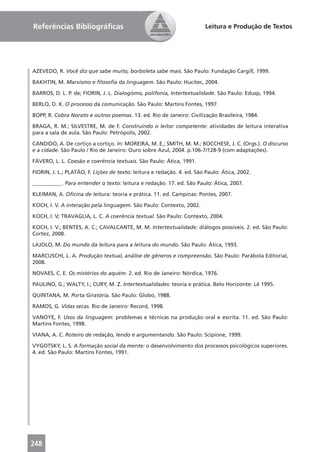 Referências Bibliográﬁcas                                               Leitura e Produção de Textos




AZEVEDO, R. Você diz que sabe muito, borboleta sabe mais. São Paulo: Fundação Cargill, 1999.

BAKHTIN, M. Marxismo e ﬁlosoﬁa da linguagem. São Paulo: Hucitec, 2004.

BARROS, D. L. P. de; FIORIN, J. L. Dialogismo, polifonia, Intertextualidade. São Paulo: Edusp, 1994.

BERLO, D. K. O processo da comunicação. São Paulo: Martins Fontes, 1997.

BOPP, R. Cobra Norato e outros poemas. 13. ed. Rio de Janeiro: Civilização Brasileira, 1984.

BRAGA, R. M.; SILVESTRE, M. de F. Construindo o leitor competente: atividades de leitura interativa
para a sala de aula. São Paulo: Petrópolis, 2002.

CANDIDO, A. De cortiço a cortiço. In: MOREIRA, M. E.; SMITH, M. M.; BOCCHESE, J. C. (Orgs.). O discurso
e a cidade. São Paulo / Rio de Janeiro: Ouro sobre Azul, 2004. p.106-7/128-9 (com adaptações).

FÁVERO, L. L. Coesão e coerência textuais. São Paulo: Ática, 1991.

FIORIN, J. L.; PLATÃO, F. Lições de texto: leitura e redação. 4. ed. São Paulo: Ática, 2002.

___________. Para entender o texto: leitura e redação. 17. ed. São Paulo: Ática, 2007.

KLEIMAN, A. Oﬁcina de leitura: teoria e prática. 11. ed. Campinas: Pontes, 2007.

KOCH, I. V. A interação pela linguagem. São Paulo: Contexto, 2002.

KOCH, I. V; TRAVAGLIA, L. C. A coerência textual. São Paulo: Contexto, 2004.

KOCH, I. V.; BENTES, A. C.; CAVALCANTE, M. M. Intertextualidade: diálogos possíveis. 2. ed. São Paulo:
Cortez, 2008.

LAJOLO, M. Do mundo da leitura para a leitura do mundo. São Paulo: Ática, 1993.

MARCUSCHI, L. A. Produção textual, análise de gêneros e compreensão. São Paulo: Parábola Editorial,
2008.

NOVAES, C. E. Os mistérios do aquém. 2. ed. Rio de Janeiro: Nórdica, 1976.

PAULINO, G.; WALTY, I.; CURY, M. Z. Intertextualidades: teoria e prática. Belo Horizonte: Lê 1995.

QUINTANA, M. Porta Giratória. São Paulo: Globo, 1988.

RAMOS, G. Vidas secas. Rio de Janeiro: Record, 1998.

VANOYE, F. Usos da linguagem: problemas e técnicas na produção oral e escrita. 11. ed. São Paulo:
Martins Fontes, 1998.

VIANA, A. C. Roteiro de redação, lendo e argumentando. São Paulo: Scipione, 1999.

VYGOTSKY, L. S. A formação social da mente: o desenvolvimento dos processos psicológicos superiores.
4. ed. São Paulo: Martins Fontes, 1991.




248
 