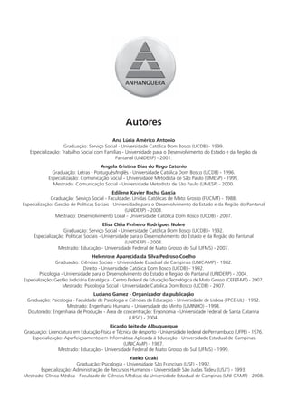 Autores
                                          Ana Lúcia Américo Antonio
                    Graduação: Serviço Social - Universidade Católica Dom Bosco (UCDB) - 1999.
   Especialização: Trabalho Social com Famílias - Universidade para o Desenvolvimento do Estado e da Região do
                                            Pantanal (UNIDERP) - 2001.
                                     Angela Cristina Dias do Rego Catonio
              Graduação: Letras - Português/Inglês - Universidade Católica Dom Bosco (UCDB) - 1996.
            Especialização: Comunicação Social - Universidade Metodista de São Paulo (UMESP) - 1999.
              Mestrado: Comunicação Social - Universidade Metodista de São Paulo (UMESP) - 2000.
                                             Edilene Xavier Rocha Garcia
             Graduação: Serviço Social - Faculdades Unidas Católicas de Mato Grosso (FUCMT) - 1988.
Especialização: Gestão de Políticas Sociais - Universidade para o Desenvolvimento do Estado e da Região do Pantanal
                                                   (UNIDERP) - 2003.
                Mestrado: Desenvolvimento Local - Universidade Católica Dom Bosco (UCDB) - 2007.
                                         Elisa Cléia Pinheiro Rodrigues Nobre
                   Graduação: Serviço Social - Universidade Católica Dom Bosco (UCDB) - 1992.
     Especialização: Políticas Sociais - Universidade para o Desenvolvimento do Estado e da Região do Pantanal
                                                    (UNIDERP) - 2003.
                 Mestrado: Educação - Universidade Federal de Mato Grosso do Sul (UFMS) - 2007.
                                    Helenrose Aparecida da Silva Pedroso Coelho
                Graduação: Ciências Sociais - Universidade Estadual de Campinas (UNICAMP) - 1982.
                               Direito - Universidade Católica Dom Bosco (UCDB) - 1992.
        Psicologia - Universidade para o Desenvolvimento do Estado e Região do Pantanal (UNIDERP) - 2004.
Especialização: Gestão Judiciária Estratégica - Centro Federal de Educação Tecnológica de Mato Grosso (CEFET-MT) - 2007.
                    Mestrado: Psicologia Social - Universidade Católica Dom Bosco (UCDB) - 2007.
                                  Luciano Gamez - Organizador da publicação
  Graduação: Psicologia - Faculdade de Psicologia e Ciências da Educação - Universidade de Lisboa (FPCE-UL) - 1992.
                    Mestrado: Engenharia Humana - Universidade do Minho (UMINHO) - 1998.
  Doutorado: Engenharia de Produção - Área de concentração: Ergonomia - Universidade Federal de Santa Catarina
                                                    (UFSC) - 2004.
                                         Ricardo Leite de Albuquerque
Graduação: Licenciatura em Educação Física e Técnica de desporto - Universidade Federal de Pernambuco (UFPE) - 1976.
   Especialização: Aperfeiçoamento em Informática Aplicada à Educação - Universidade Estadual de Campinas
                                                (UNICAMP) - 1987.
                Mestrado: Educação - Universidade Federal de Mato Grosso do Sul (UFMS) - 1999.
                                                  Yaeko Ozaki
                         Graduação: Psicologia - Universidade São Francisco (USF) - 1992.
       Especialização: Administração de Recursos Humanos - Universidade São Judas Tadeu (USJT) - 1993.
Mestrado: Clínica Médica - Faculdade de Ciências Médicas da Universidade Estadual de Campinas (UNI-CAMP) - 2008.
 