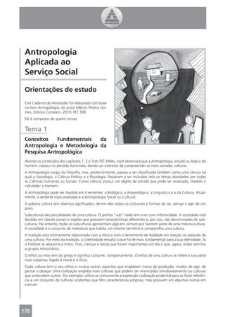 Antropologia
 Aplicada ao
 Serviço Social

 Orientações de estudo
 Este Caderno de Atividades foi elaborado com base
 no livro Antropologia, do autor Mércio Pereira Go-
 mes, Editora Contexto, 2010, PLT 308.
 Ele é composto de quatro temas:


 Tema 1
 Conceitos    Fundamentais  da
 Antropologia e Metodologia da
 Pesquisa Antropológica
 Aborda os conteúdos dos capítulos 1, 2 e 3 do PLT. Neles, você observará que a Antropologia, estudo ou lógica do
 homem, nasceu no período iluminista, devido ao interesse de compreender as mais variadas culturas.
 A Antropologia surgiu da Filosoﬁa, mas, posteriormente, passou a ser classiﬁcada também como uma ciência tal
 qual a Sociologia, a Ciência Política e a Psicologia. Passaram a ser incluídos nela os temas abordados por todas
 as Ciências Humanas ou Sociais. Como ciência, possui um objeto de estudo que pode ser analisado, medido e
 calculado: o homem.
 A Antropologia pode ser dividida em 4 vertentes: a Biológica, a Arqueológica, a Linguística e a da Cultura. Atual-
 mente, a vertente mais analisada é a Antropologia Social ou Cultural.
 A palavra cultura tem diversos signiﬁcados, dentre eles todos os costumes e formas de ser, pensar e agir de um
 povo.
 Subculturas são parcialidades de uma cultura. O preﬁxo “sub” nada tem a ver com inferioridade. A sociedade está
 dividida em classes sociais e regiões que possuem características diferentes e, por isso, são denominadas de sub-
 culturas. No entanto, todas as subculturas apresentam algo em comum por fazerem parte de uma mesma cultura.
 A sociedade é o conjunto de indivíduos que habita um mesmo território e compartilha uma cultura.
 A tradição está intimamente relacionada com a ética e com o sentimento de lealdade em relação ao passado de
 uma cultura. Por meio da tradição, a coletividade ressalta o que há de mais fundamental para a sua identidade. Já
 o Folclore se relaciona a mitos, ritos, crenças e festas que foram importantes um dia e que, agora, estão restritos
 a grupos minoritários.
 O ethos ou etos vem do grego e signiﬁca costume, comportamento. O ethos de uma cultura se refere à sua parte
 mais subjetiva, ligada à moral e à ética.
 Cada cultura tem o seu ethos e muitos outros aspectos que englobam meios de produção, modos de agir, de
 pensar e desejar. Uma civilização engloba mais culturas que podem ser vivenciadas simultaneamente ou culturas
 que antecedem outras. Por exemplo: utiliza-se comumente a expressão civilização ocidental para se fazer referên-
 cia a um conjunto de culturas ocidentais que têm características próprias, mas possuem em algumas outras em
 comum.




178
 4
 