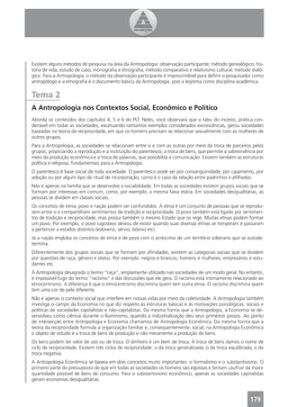 Existem alguns métodos de pesquisa na área da Antropologia: observação participante; método genealógico; his-
tória de vida; estudo de caso; monograﬁa e etnograﬁa; método comparativo e relativismo cultural; método dialó-
gico. Para a Antropologia, o método da observação participante é imprescindível para deﬁnir o pesquisador como
antropólogo e a etnograﬁa é o documento básico da Antropologia, pois a legitima como disciplina acadêmica.


Tema 2
A Antropologia nos Contextos Social, Econômico e Político
Aborda os conteúdos dos capítulos 4, 5 e 6 do PLT. Neles, você observará que o tabu do incesto, prática con-
denável em todas as sociedades, excetuando raríssimos exemplos considerados excrescências, gerou sociedades
baseadas na teoria da reciprocidade, em que os homens precisam se relacionar sexualmente com as mulheres de
outros grupos.
Para a Antropologia, as sociedades se relacionam entre si e com as outras por meio da troca de parceiros pelos
grupos, propiciando a reprodução e a instituição do parentesco; a troca de bens, que permite a sobrevivência por
meio da produção econômica e a troca de palavras, que possibilita a comunicação. Existem também as estruturas
política e religiosa, fundamentais para a Antropologia.
O parentesco é base social de toda sociedade. O parentesco pode ser por consanguinidade, por casamento, por
adoção ou por algum tipo de ritual de incorporação, como é o caso da relação entre padrinhos e aﬁlhados.
Não é apenas na família que se desenvolve a sociabilidade. Em todas as sociedades existem grupos sociais que se
formam por interesses em comum, como, por exemplo, a mesma faixa etária. Em sociedades desigualitárias, as
pessoas se dividem em classes sociais.
Os conceitos de etnia, povo e nação podem ser confundidos. A etnia é um conjunto de pessoas que se reprodu-
zem entre si e compartilham sentimentos de tradição e reciprocidade. O povo também está ligado por sentimen-
tos de tradição e reciprocidade, mas possui também o mesmo Estado que os rege. Muitas etnias podem formar
um povo. Por exemplo, o povo iugoslavo deixou de existir quando suas diversas etnias se romperam e passaram
a pertencer a estados distintos (esloveno, sérvio, bósnio etc).
Já a nação engloba os conceitos de etnia e de povo com o acréscimo de um território soberano que se autode-
termina.
Diferentemente dos grupos sociais que se formam por aﬁnidades, existem as categorias sociais que se dividem
por questões de raça, gênero e status. Por exemplo: negros e brancos; homens e mulheres; empresários e estu-
dantes etc.
À Antropologia desagrada o termo “raça”, amplamente utilizado nas sociedades de um modo geral. No entanto,
é impossível fugir do termo “racismo” e das discussões que ele gera. O racismo está intimamente relacionado ao
etnocentrismo. A diferença é que o etnocentrismo discrimina quem tem outra etnia. O racismo discrimina quem
tem uma cor de pele diferente.
Não é apenas o contexto social que interfere em nossas vidas por meio da coletividade. A Antropologia também
investiga o campo da Economia no que diz respeito às estruturas básicas e às motivações psicológicas, sociais e
políticas de sociedades capitalistas e não-capitalistas. Da mesma forma que a Antropologia, a Economia se de-
senvolveu como ciência durante o Iluminismo, quando a industrialização deu seus primeiros passos. Ao ponto
de intersecção entre Antropologia e Economia chamamos de Antropologia Econômica. Da mesma forma que a
teoria da reciprocidade formula a organização familiar e, consequentemente, social, na Antropologia Econômica
o objeto de estudo é a troca de bens de produção e não meramente a produção de bens.
Os bens podem ter valor de uso ou de troca. O dinheiro é um bem de troca. À troca de bens damos o nome de
ciclo de reciprocidade. Existem três ciclos de reciprocidade: o da troca generalizada; o da troca equilibrada; o da
troca negativa.
A Antropologia Econômica se baseia em dois conceitos muito importantes: o formalismo e o substantivismo. O
primeiro parte do pressuposto de que em todas as sociedades os homens são egoístas e tentam usufruir da maior
quantidade possível de bens de consumo. Para o substantivismo econômico, apenas as sociedades capitalistas
geram economias desigualitárias.



                                                                                                            179
 