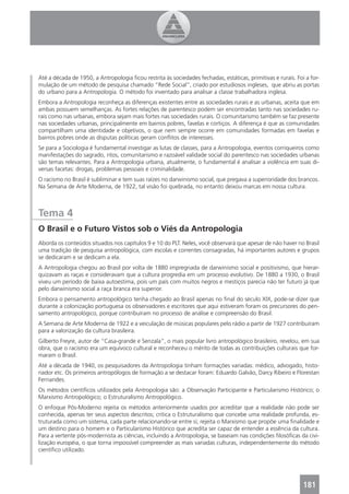Até a década de 1950, a Antropologia ﬁcou restrita às sociedades fechadas, estáticas, primitivas e rurais. Foi a for-
mulação de um método de pesquisa chamado “Rede Social”, criado por estudiosos ingleses, que abriu as portas
do urbano para a Antropologia. O método foi inventado para analisar a classe trabalhadora inglesa.
Embora a Antropologia reconheça as diferenças existentes entre as sociedades rurais e as urbanas, aceita que em
ambas possuem semelhanças. As fortes relações de parentesco podem ser encontradas tanto nas sociedades ru-
rais como nas urbanas, embora sejam mais fortes nas sociedades rurais. O comunitarismo também se faz presente
nas sociedades urbanas, principalmente em bairros pobres, favelas e cortiços. A diferença é que as comunidades
compartilham uma identidade e objetivos, o que nem sempre ocorre em comunidades formadas em favelas e
bairros pobres onde as disputas políticas geram conﬂitos de interesses.
Se para a Sociologia é fundamental investigar as lutas de classes, para a Antropologia, eventos corriqueiros como
manifestações do sagrado, ritos, comunitarismo e razoável validade social do parentesco nas sociedades urbanas
são temas relevantes. Para a Antropologia urbana, atualmente, o fundamental é analisar a violência em suas di-
versas facetas: drogas, problemas pessoais e criminalidade.
O racismo no Brasil é subliminar e tem suas raízes no darwinismo social, que pregava a superioridade dos brancos.
Na Semana de Arte Moderna, de 1922, tal visão foi quebrada, no entanto deixou marcas em nossa cultura.



Tema 4
O Brasil e o Futuro Vistos sob o Viés da Antropologia
Aborda os conteúdos situados nos capítulos 9 e 10 do PLT. Neles, você observará que apesar de não haver no Brasil
uma tradição de pesquisa antropológica, com escolas e correntes consagradas, há importantes autores e grupos
se dedicaram e se dedicam a ela.
A Antropologia chegou ao Brasil por volta de 1880 impregnada de darwinismo social e positivismo, que hierar-
quizavam as raças e consideravam que a cultura progredia em um processo evolutivo. De 1880 a 1930, o Brasil
viveu um período de baixa autoestima, pois um país com muitos negros e mestiços parecia não ter futuro já que
pelo darwinismo social a raça branca era superior.
Embora o pensamento antropológico tenha chegado ao Brasil apenas no ﬁnal do século XIX, pode-se dizer que
durante a colonização portuguesa os observadores e escritores que aqui estiveram foram os precursores do pen-
samento antropológico, porque contribuíram no processo de análise e compreensão do Brasil.
A Semana de Arte Moderna de 1922 e a veiculação de músicas populares pelo rádio a partir de 1927 contribuíram
para a valorização da cultura brasileira.
Gilberto Freyre, autor de “Casa-grande e Senzala”, o mais popular livro antropológico brasileiro, revelou, em sua
obra, que o racismo era um equívoco cultural e reconheceu o mérito de todas as contribuições culturais que for-
maram o Brasil.
Até a década de 1940, os pesquisadores da Antropologia tinham formações variadas: médico, advogado, histo-
riador etc. Os primeiros antropólogos de formação a se destacar foram: Eduardo Galvão, Darcy Ribeiro e Florestan
Fernandes.
Os métodos cientíﬁcos utilizados pela Antropologia são: a Observação Participante e Particularismo Histórico; o
Marxismo Antropológico; o Estruturalismo Antropológico.
O enfoque Pós-Moderno rejeita os métodos anteriormente usados por acreditar que a realidade não pode ser
conhecida, apenas ter seus aspectos descritos; critica o Estruturalismo que concebe uma realidade profunda, es-
truturada como um sistema, cada parte relacionando-se entre si; rejeita o Marxismo que propõe uma ﬁnalidade e
um destino para o homem e o Particularismo Histórico que acredita ser capaz de entender a essência da cultura.
Para a vertente pós-modernista as ciências, incluindo a Antropologia, se baseiam nas condições ﬁlosóﬁcas da civi-
lização européia, o que torna impossível compreender as mais variadas culturas, independentemente do método
cientíﬁco utilizado.




                                                                                                              181
 