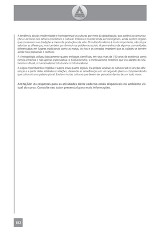 A tendência da pós-modernidade é homogeneizar as culturas por meio da globalização, que acelera as comunica-
 ções e as trocas nos setores econômico e cultural. Embora o mundo tenda ao homogêneo, ainda existem regiões
 que conservam suas tradições e meios de produção e de vida. O multiculturalismo é muito importante, não só por
 valorizar as diferenças, mas também por diminuir os problemas sociais. A permanência de algumas comunidades
 diferenciadas em lugares tradicionais como as matas, os rios e os cerrados impedem que as cidades se tornem
 ainda mais populosas e caóticas.
 A Antropologia utilizou basicamente quatro enfoques cientíﬁcos, em seus mais de 150 anos de existência como
 ciência empírica e não apenas especulativa: o Evolucionismo, o Particularismo Histórico que era adepto do rela-
 tivismo cultural, o Funcionalismo Estrutural e o Estruturalismo.
 A Lógica Hiperdialética engloba e supera essas quatro lógicas. Ela propõe analisar as culturas sob o viés das dife-
 renças e a partir delas estabelecer relações, deixando as semelhanças em um segundo plano e compreendendo
 que cultura é uma palavra plural. Existem muitas culturas que devem ser pensadas dentro de um todo maior.


 ATENÇÃO! As respostas para as atividades deste caderno estão disponíveis no ambiente vir-
 tual do curso. Consulte seu tutor presencial para mais informações.




182
 4
 