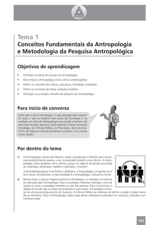 Tema 1
Conceitos Fundamentais da Antropologia
e Metodologia da Pesquisa Antropológica

Objetivos de aprendizagem
•    Dintinguir as áreas de atuação da Antropologia.
•    Reconhecer a Antropologia como ciência interdisciplinar.
•    Deﬁnir os conceitos de cultura, subcultura, sociedade, civilização.
•    Deﬁnir os conceitos de ethos, tradição e folclore.
•    Distinguir os principais métodos de pesquisa em Antropologia.




Para início de conversa
Você sabe o que é Sociologia e o que abrange esse estudo?
Às vezes o que se imagina fazer parte da Sociologia é, na
verdade, um tema da Antropologia que estuda o homem sob
seus mais variados aspectos. Esses aspectos incluem temas da
Sociologia, da Ciência Política, da Psicologia, da Economia.
Enﬁm, de todas as Ciências Humanas ou Sociais. É um campo
muito amplo!




Por dentro do tema
1.   A Antropologia nasceu da Filosoﬁa, sendo considerada a Filosoﬁa da Cultura,
     mas posteriormente passou a ser considerada também uma ciência. A Antro-
     pologia, como qualquer outra ciência, possui um obje-to de estudo que pode
     ser analisado, observado, medido e calculado: o homem.
     A Antropologia possui 4 vertentes: a Biológica, a Arqueologia, a Linguística e a
     da Cultura. Atualmente, a mais estudada é a Antropologia Cultural ou Social.
2.   Muitas vezes, o que se imagina pertencer à Sociologia, na verdade é um tema a
     ser pensado pela Antropologia. Para a Sociologia interessa investigar a luta de
     classes e como a sociedade interfere na vida das pessoas. Para a Economia, o
     objeto de estudo são os meios de produção e suas trocas. A Psicologia centra-
     se nas estruturas psíquicas do ser humano. A Ciência Política se interessa em deﬁnir o poder e saber como
     ele se manifesta. Para a Antropologia, todos esses temas interessam analisados em conjunto, inseridos num
     contexto maior.




                                                                                                       183
 