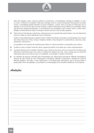 Além das relações sociais, culturais, políticas e econômicas, a Antropologia investiga as religiões, os ritos,
      os mitos, o folclore e as tradições. Mais que investigar como os meios de produção hierarquizam as classes
      sociais, o antropólogo deseja entender as trocas simbólicas, a moral, como os grupos se relacionam com o
      sagrado, como funcionam seus ritos de iniciação, a relativa importância do pa-rentesco na sociedade urbana
      que prima por relações proﬁssionais, o comunitarismo nas sociedades rural e urbana. Enﬁm, o olhar antro-
      pológico é extremamente amplo e enxerga o homem sob seus mais variados aspectos.
 3.   Toda cultura é formada por subculturas, cada qual com suas características particulares, mas com elementos
      comuns a todas as outras subculturas que a constituem.
      Existem muitas deﬁnições para a palavra cultura. Podemos entender que todas as manifestações de um povo
      são cultura (seus ritos, mitos, crenças, tradições, folclore, meios de garantir a sobrevivência, costumes, artes,
      artesanato, culinária etc.).
      A sociedade é um conjunto de indivíduos que habita um mesmo território e compartilha uma cultura.
 4.   O ethos ou etos é a parte moral da cultura, aquela que deﬁne como deve ser o nosso comportamento.
 5.   A grande diferença entre tradição e folclore é que a primeira funciona como um mecanismo de reforço dos
      elementos importantes para uma cultura. O folclore diz respeito aos ritos, mitos e festas que um dia foram
      importantes para uma cultura e que, na atualidade, se restringem a grupos minoritários.
 6.   Os métodos de pesquisa utilizados pela Antropologia são: Observação Participante; Método Genealógico;
      História de vida; Estudo de caso; Monograﬁa e Etnograﬁa; Método Comparativo e Relativismo Cultural;
      Método dialógico. De todos, o mais signiﬁcativo é o da Observação Participante, pois é ele que deﬁne o
      pesquisador como antropólogo. O que legitima a Antropologia como disciplina acadêmica é a Etnograﬁa.




 Anotações
 _______________________________________________________________________________________________

 _______________________________________________________________________________________________

 _______________________________________________________________________________________________

 _______________________________________________________________________________________________

 _______________________________________________________________________________________________

 _______________________________________________________________________________________________

 _______________________________________________________________________________________________

 _______________________________________________________________________________________________

 _______________________________________________________________________________________________

 _______________________________________________________________________________________________

 _______________________________________________________________________________________________

 _______________________________________________________________________________________________

 _______________________________________________________________________________________________

 _______________________________________________________________________________________________



184
 4
 
